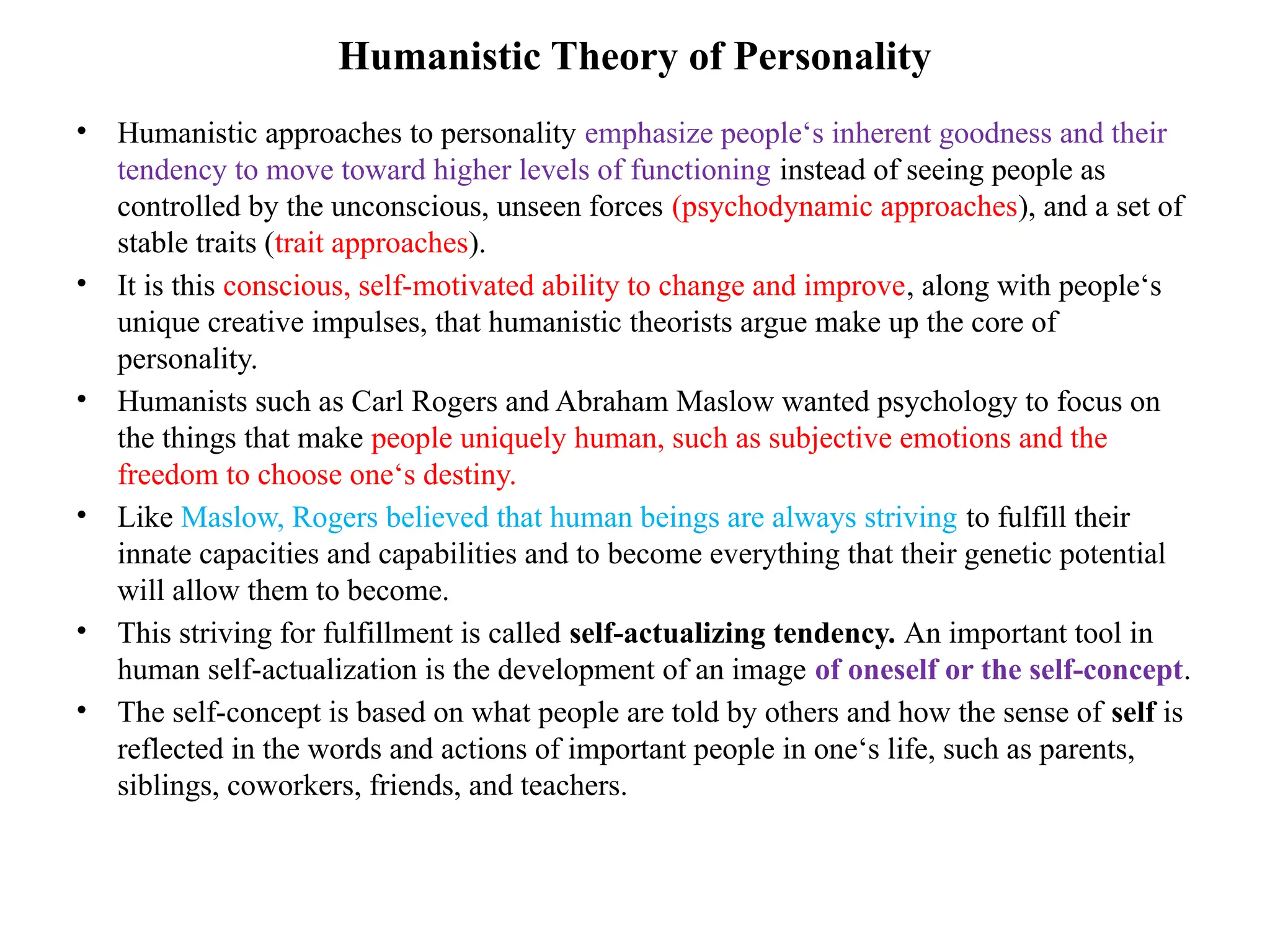 Humanistic Theory of Personality
• Humanistic approaches to personality emphasize people‘s inherent goodness and their
tendency to move toward higher levels of functioning instead of seeing people as
controlled by the unconscious, unseen forces (psychodynamic approaches), and a set of
stable traits (trait approaches).
• It is this conscious, self-motivated ability to change and improve, along with people‘s
unique creative impulses, that humanistic theorists argue make up the core of
personality.
• Humanists such as Carl Rogers and Abraham Maslow wanted psychology to focus on
the things that make people uniquely human, such as subjective emotions and the
freedom to choose one‘s destiny.
• Like Maslow, Rogers believed that human beings are always striving to fulfill their
innate capacities and capabilities and to become everything that their genetic potential
will allow them to become.
• This striving for fulfillment is called self-actualizing tendency. An important tool in
human self-actualization is the development of an image of oneself or the self-concept.
• The self-concept is based on what people are told by others and how the sense of self is
reflected in the words and actions of important people in one‘s life, such as parents,
siblings, coworkers, friends, and teachers.
 