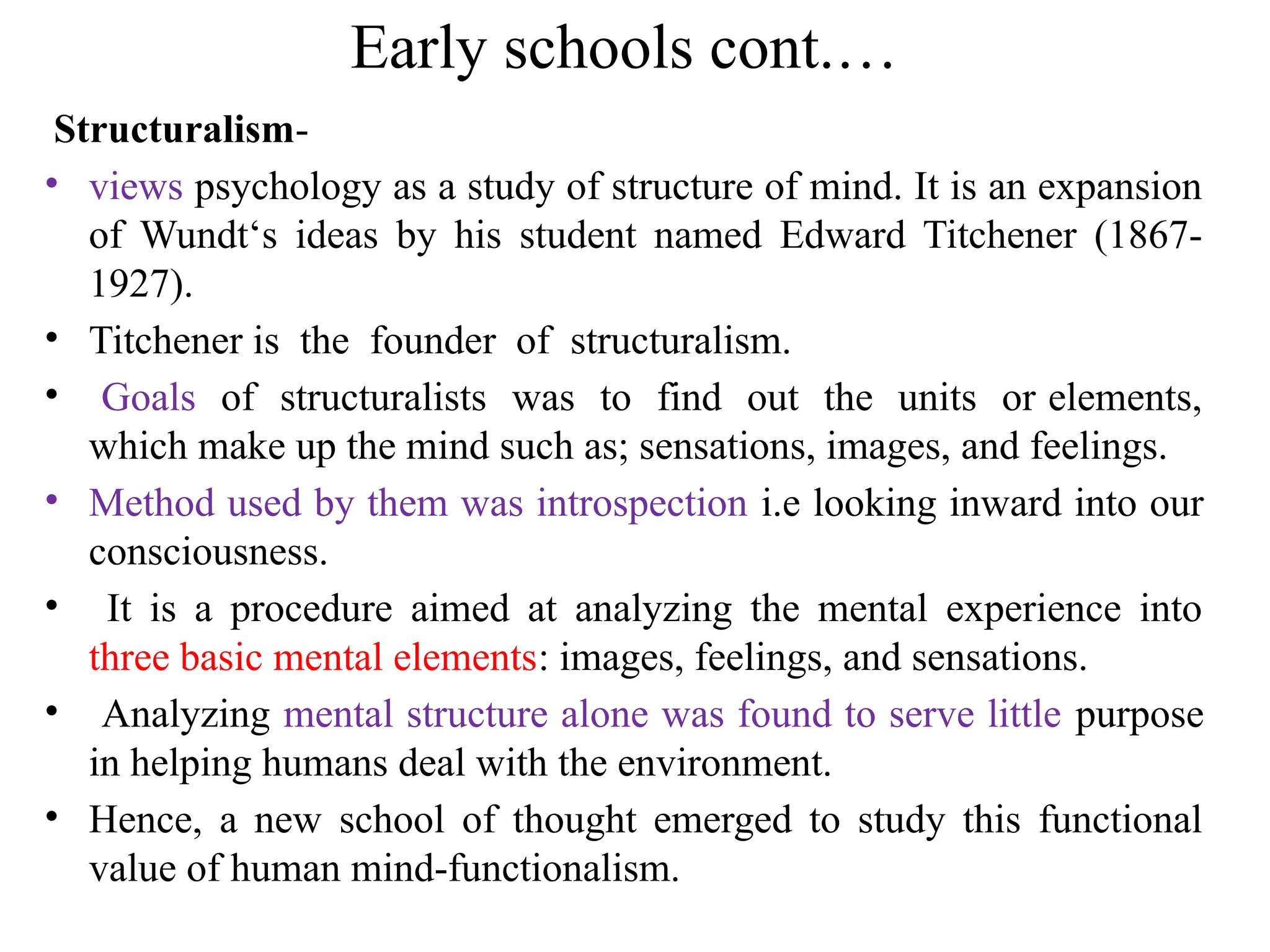 Early schools cont.…
Structuralism-
• views psychology as a study of structure of mind. It is an expansion
of Wundt‘s ideas by his student named Edward Titchener (1867-
1927).
• Titchener is the founder of structuralism.
• Goals of structuralists was to find out the units or elements,
which make up the mind such as; sensations, images, and feelings.
• Method used by them was introspection i.e looking inward into our
consciousness.
• It is a procedure aimed at analyzing the mental experience into
three basic mental elements: images, feelings, and sensations.
• Analyzing mental structure alone was found to serve little purpose
in helping humans deal with the environment.
• Hence, a new school of thought emerged to study this functional
value of human mind-functionalism.
 