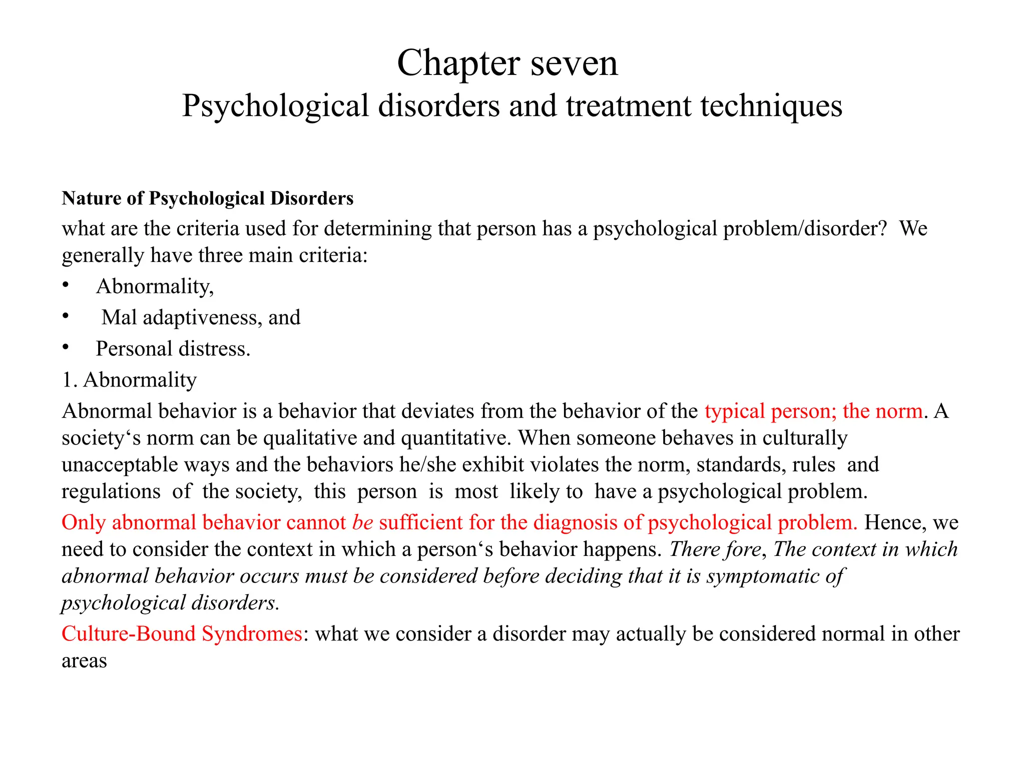 Chapter seven
Psychological disorders and treatment techniques
Nature of Psychological Disorders
what are the criteria used for determining that person has a psychological problem/disorder? We
generally have three main criteria:
• Abnormality,
• Mal adaptiveness, and
• Personal distress.
1. Abnormality
Abnormal behavior is a behavior that deviates from the behavior of the typical person; the norm. A
society‘s norm can be qualitative and quantitative. When someone behaves in culturally
unacceptable ways and the behaviors he/she exhibit violates the norm, standards, rules and
regulations of the society, this person is most likely to have a psychological problem.
Only abnormal behavior cannot be sufficient for the diagnosis of psychological problem. Hence, we
need to consider the context in which a person‘s behavior happens. There fore, The context in which
abnormal behavior occurs must be considered before deciding that it is symptomatic of
psychological disorders.
Culture-Bound Syndromes: what we consider a disorder may actually be considered normal in other
areas
 