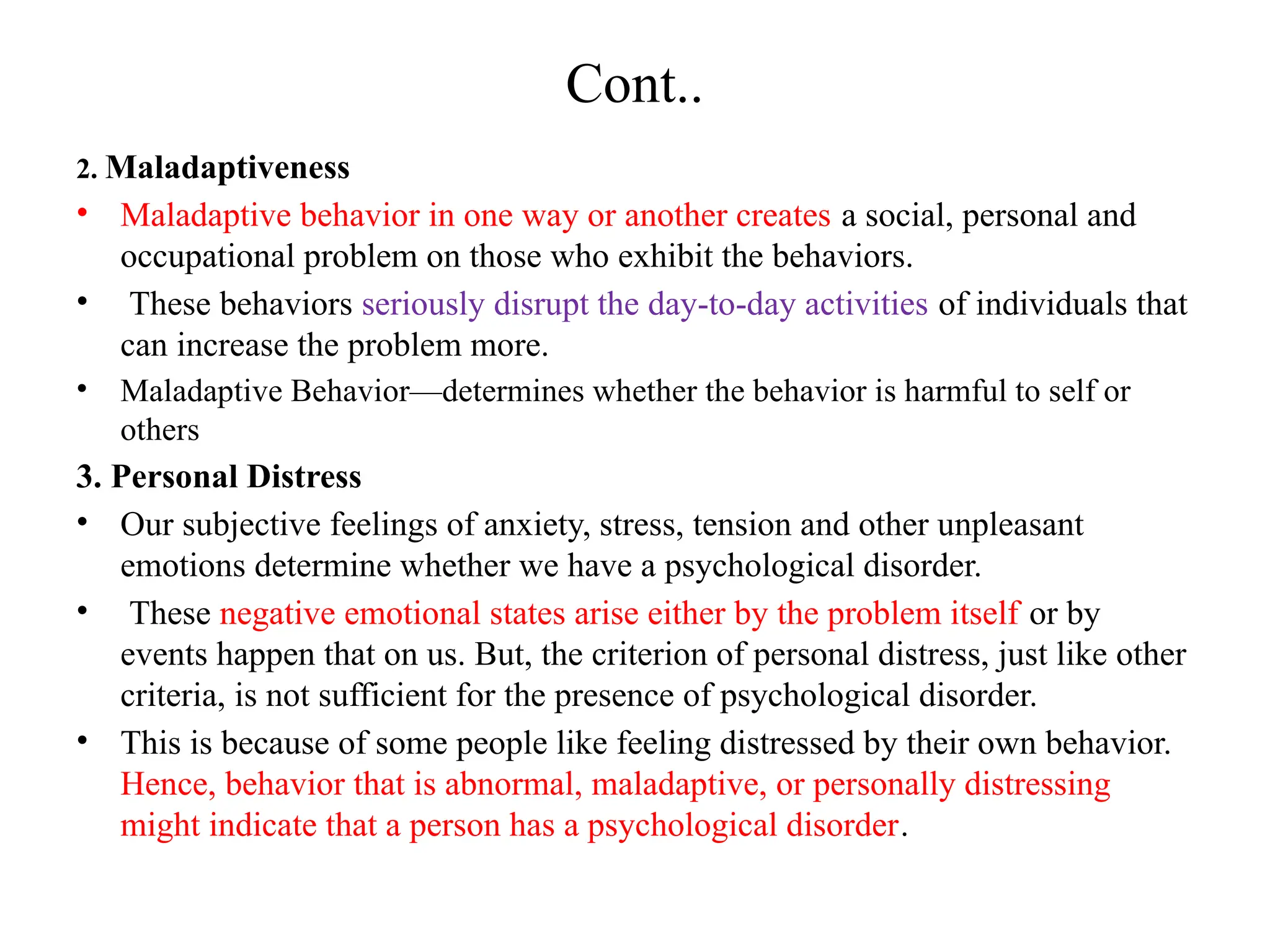 Cont..
2. Maladaptiveness
• Maladaptive behavior in one way or another creates a social, personal and
occupational problem on those who exhibit the behaviors.
• These behaviors seriously disrupt the day-to-day activities of individuals that
can increase the problem more.
• Maladaptive Behavior—determines whether the behavior is harmful to self or
others
3. Personal Distress
• Our subjective feelings of anxiety, stress, tension and other unpleasant
emotions determine whether we have a psychological disorder.
• These negative emotional states arise either by the problem itself or by
events happen that on us. But, the criterion of personal distress, just like other
criteria, is not sufficient for the presence of psychological disorder.
• This is because of some people like feeling distressed by their own behavior.
Hence, behavior that is abnormal, maladaptive, or personally distressing
might indicate that a person has a psychological disorder.
 
