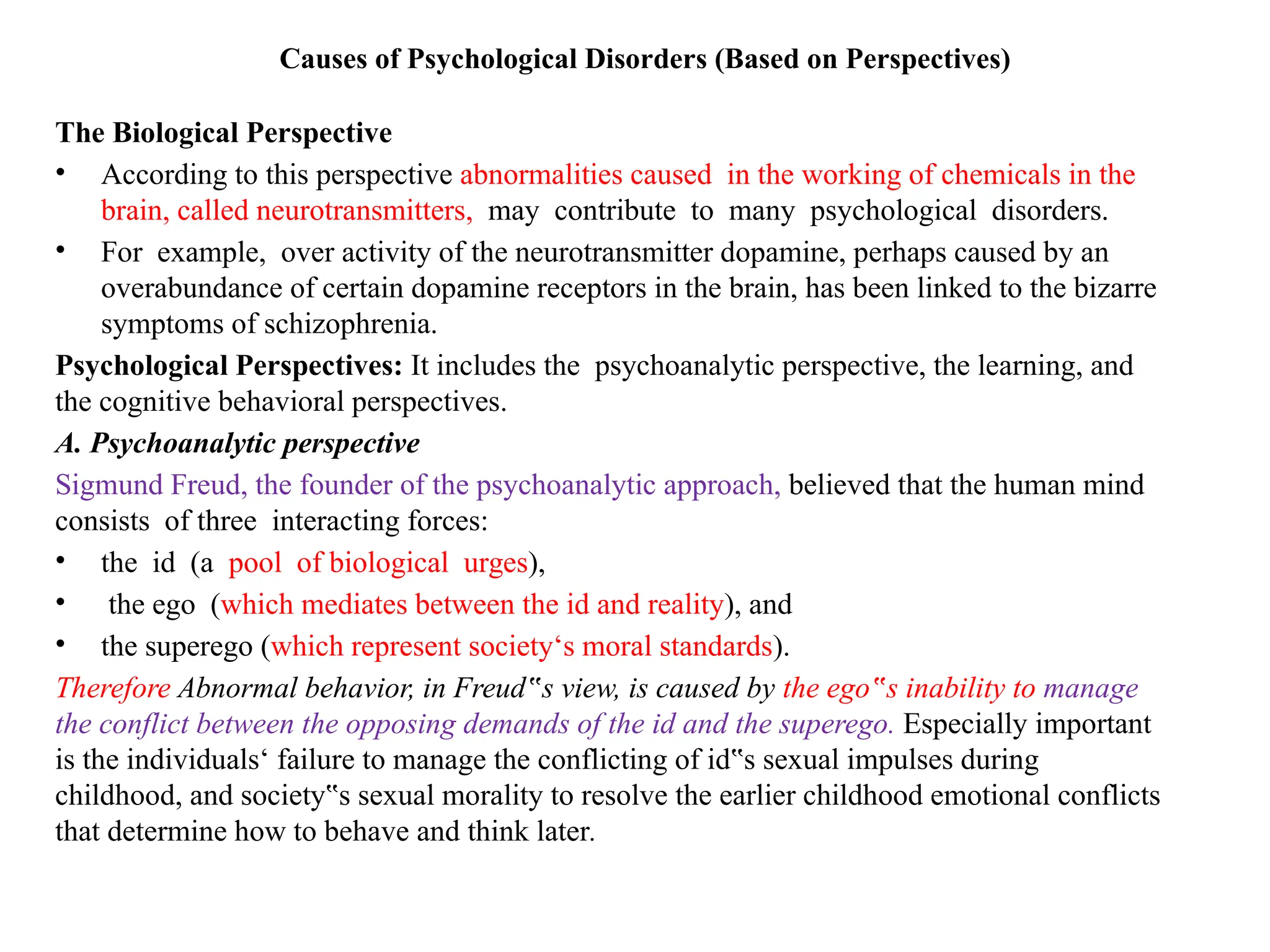 Causes of Psychological Disorders (Based on Perspectives)
The Biological Perspective
• According to this perspective abnormalities caused in the working of chemicals in the
brain, called neurotransmitters, may contribute to many psychological disorders.
• For example, over activity of the neurotransmitter dopamine, perhaps caused by an
overabundance of certain dopamine receptors in the brain, has been linked to the bizarre
symptoms of schizophrenia.
Psychological Perspectives: It includes the psychoanalytic perspective, the learning, and
the cognitive behavioral perspectives.
A. Psychoanalytic perspective
Sigmund Freud, the founder of the psychoanalytic approach, believed that the human mind
consists of three interacting forces:
• the id (a pool of biological urges),
• the ego (which mediates between the id and reality), and
• the superego (which represent society‘s moral standards).
Therefore Abnormal behavior, in Freud s view, is caused by
‟ the ego s inability to
‟ manage
the conflict between the opposing demands of the id and the superego. Especially important
is the individuals‘ failure to manage the conflicting of id s sexual impulses during
‟
childhood, and society s sexual morality to resolve the earlier childhood emotional conflicts
‟
that determine how to behave and think later.
 
