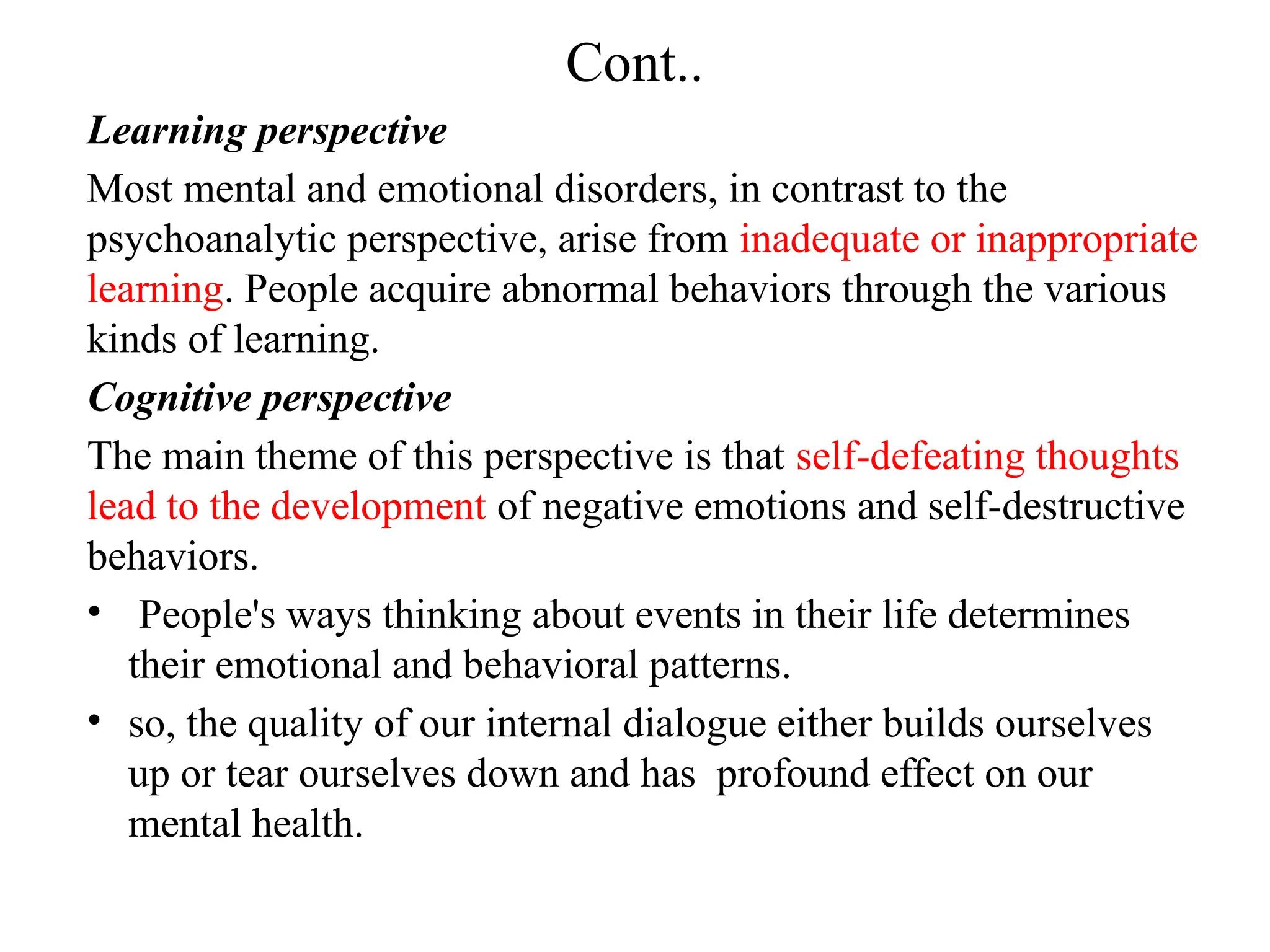 Cont..
Learning perspective
Most mental and emotional disorders, in contrast to the
psychoanalytic perspective, arise from inadequate or inappropriate
learning. People acquire abnormal behaviors through the various
kinds of learning.
Cognitive perspective
The main theme of this perspective is that self-defeating thoughts
lead to the development of negative emotions and self-destructive
behaviors.
• People's ways thinking about events in their life determines
their emotional and behavioral patterns.
• so, the quality of our internal dialogue either builds ourselves
up or tear ourselves down and has profound effect on our
mental health.
 