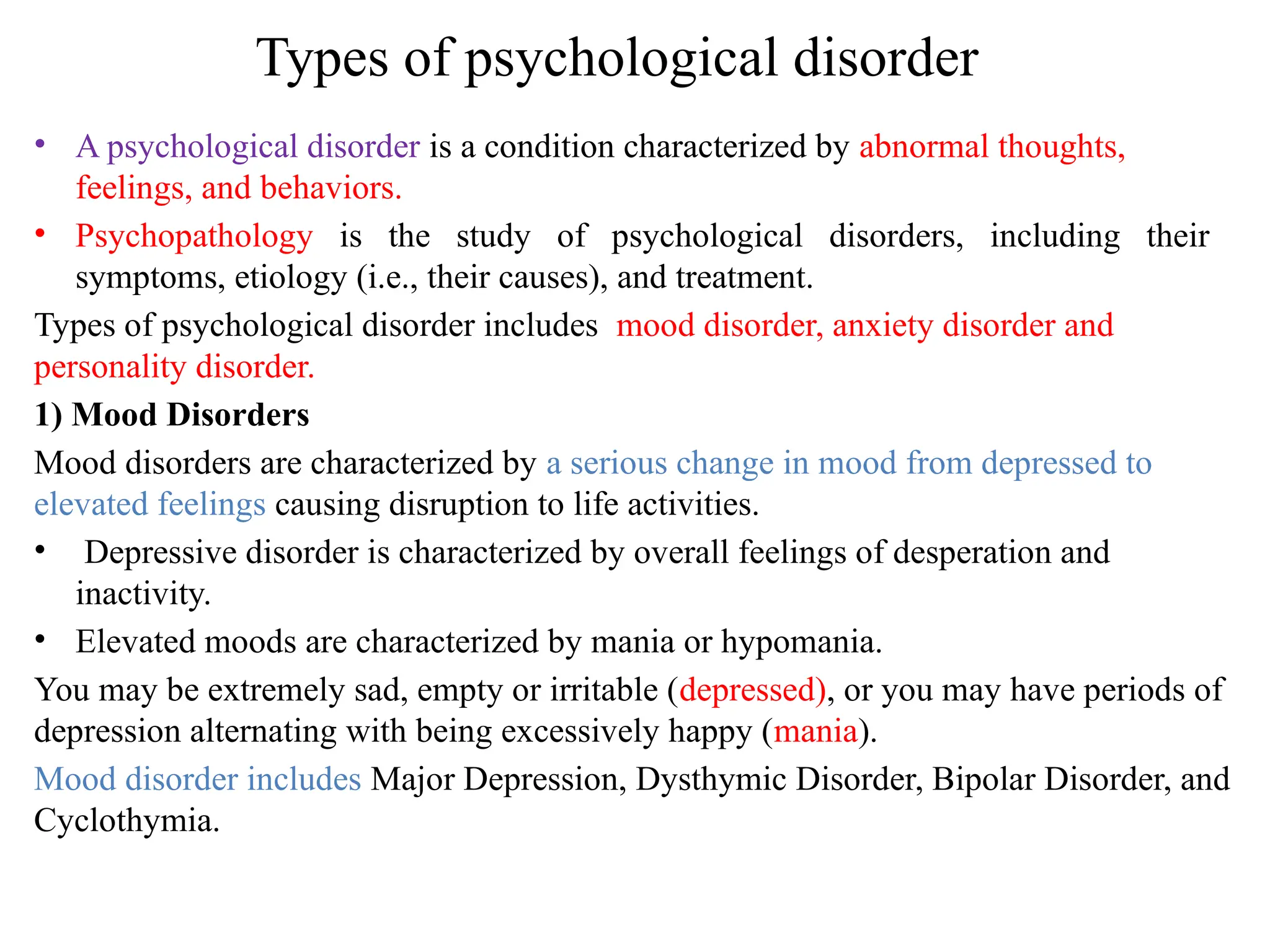 Types of psychological disorder
• A psychological disorder is a condition characterized by abnormal thoughts,
feelings, and behaviors.
• Psychopathology is the study of psychological disorders, including their
symptoms, etiology (i.e., their causes), and treatment.
Types of psychological disorder includes mood disorder, anxiety disorder and
personality disorder.
1) Mood Disorders
Mood disorders are characterized by a serious change in mood from depressed to
elevated feelings causing disruption to life activities.
• Depressive disorder is characterized by overall feelings of desperation and
inactivity.
• Elevated moods are characterized by mania or hypomania.
You may be extremely sad, empty or irritable (depressed), or you may have periods of
depression alternating with being excessively happy (mania).
Mood disorder includes Major Depression, Dysthymic Disorder, Bipolar Disorder, and
Cyclothymia.
 
