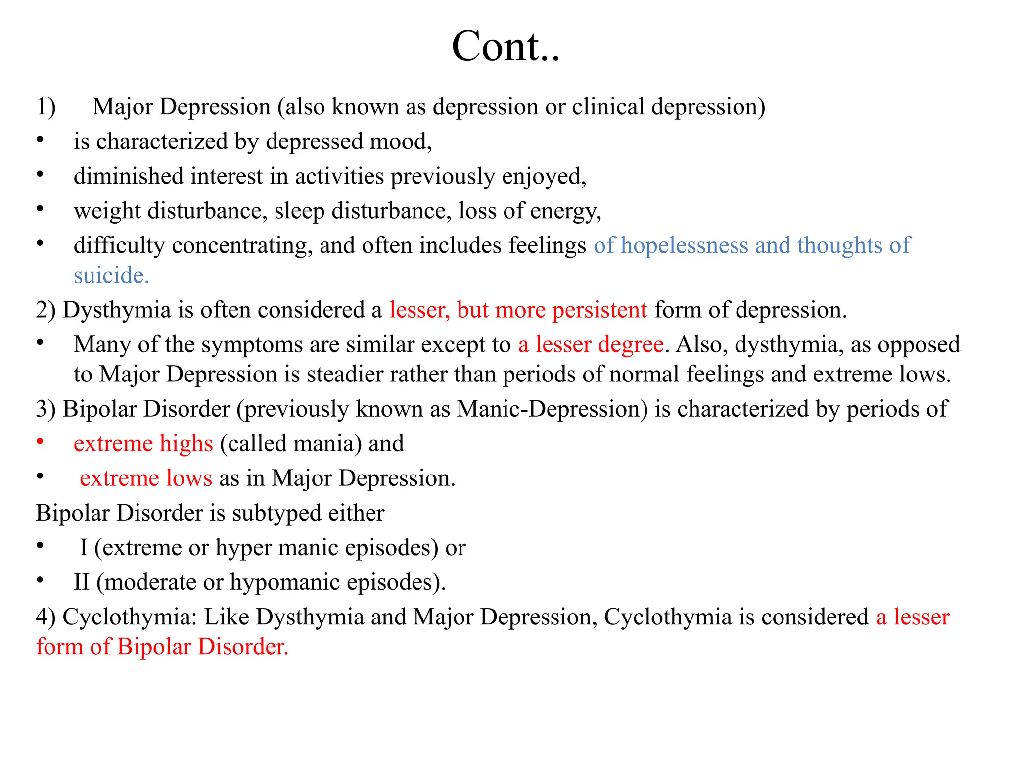 Cont..
1) Major Depression (also known as depression or clinical depression)
• is characterized by depressed mood,
• diminished interest in activities previously enjoyed,
• weight disturbance, sleep disturbance, loss of energy,
• difficulty concentrating, and often includes feelings of hopelessness and thoughts of
suicide.
2) Dysthymia is often considered a lesser, but more persistent form of depression.
• Many of the symptoms are similar except to a lesser degree. Also, dysthymia, as opposed
to Major Depression is steadier rather than periods of normal feelings and extreme lows.
3) Bipolar Disorder (previously known as Manic-Depression) is characterized by periods of
• extreme highs (called mania) and
• extreme lows as in Major Depression.
Bipolar Disorder is subtyped either
• I (extreme or hyper manic episodes) or
• II (moderate or hypomanic episodes).
4) Cyclothymia: Like Dysthymia and Major Depression, Cyclothymia is considered a lesser
form of Bipolar Disorder.
 