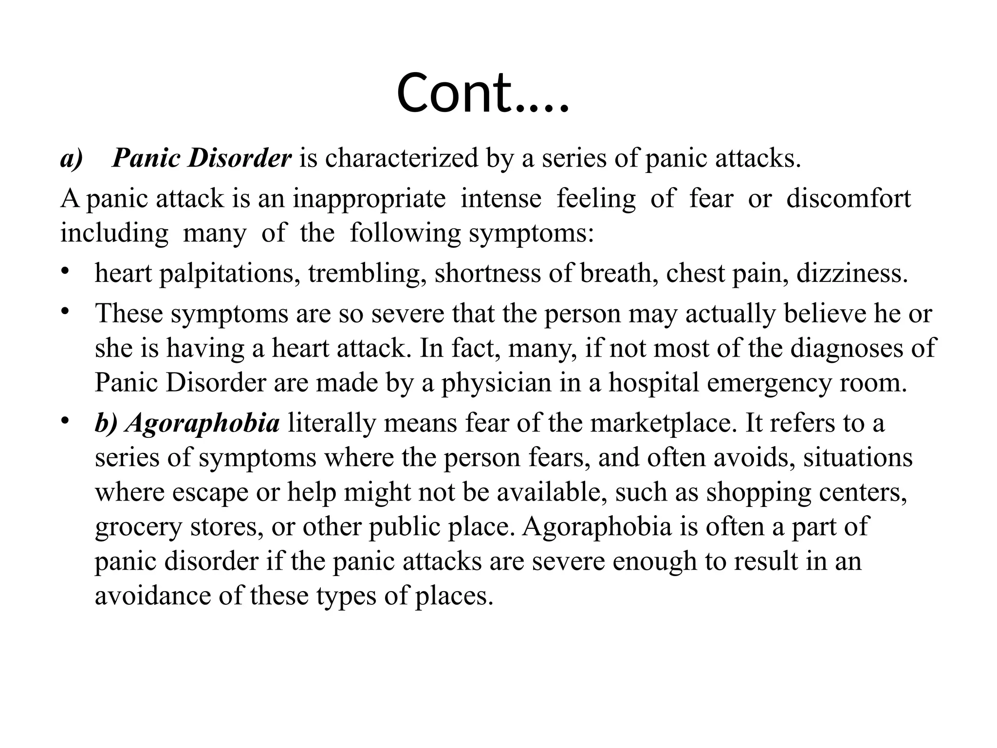 Cont.…
a) Panic Disorder is characterized by a series of panic attacks.
A panic attack is an inappropriate intense feeling of fear or discomfort
including many of the following symptoms:
• heart palpitations, trembling, shortness of breath, chest pain, dizziness.
• These symptoms are so severe that the person may actually believe he or
she is having a heart attack. In fact, many, if not most of the diagnoses of
Panic Disorder are made by a physician in a hospital emergency room.
• b) Agoraphobia literally means fear of the marketplace. It refers to a
series of symptoms where the person fears, and often avoids, situations
where escape or help might not be available, such as shopping centers,
grocery stores, or other public place. Agoraphobia is often a part of
panic disorder if the panic attacks are severe enough to result in an
avoidance of these types of places.
 
