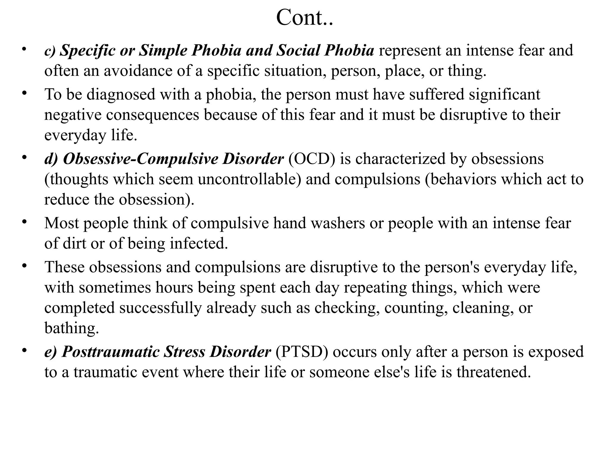 Cont..
• c) Specific or Simple Phobia and Social Phobia represent an intense fear and
often an avoidance of a specific situation, person, place, or thing.
• To be diagnosed with a phobia, the person must have suffered significant
negative consequences because of this fear and it must be disruptive to their
everyday life.
• d) Obsessive-Compulsive Disorder (OCD) is characterized by obsessions
(thoughts which seem uncontrollable) and compulsions (behaviors which act to
reduce the obsession).
• Most people think of compulsive hand washers or people with an intense fear
of dirt or of being infected.
• These obsessions and compulsions are disruptive to the person's everyday life,
with sometimes hours being spent each day repeating things, which were
completed successfully already such as checking, counting, cleaning, or
bathing.
• e) Posttraumatic Stress Disorder (PTSD) occurs only after a person is exposed
to a traumatic event where their life or someone else's life is threatened.
 