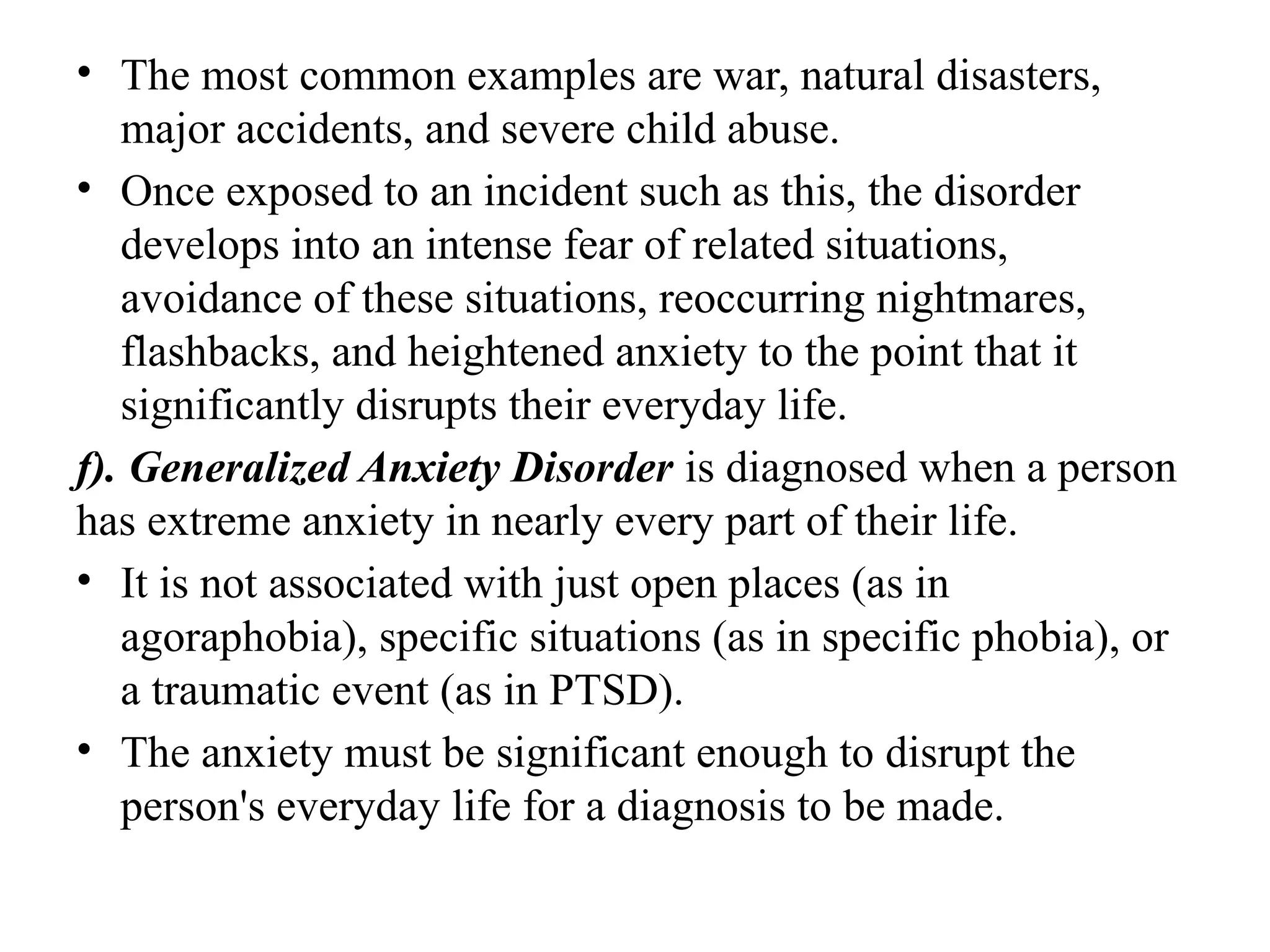 • The most common examples are war, natural disasters,
major accidents, and severe child abuse.
• Once exposed to an incident such as this, the disorder
develops into an intense fear of related situations,
avoidance of these situations, reoccurring nightmares,
flashbacks, and heightened anxiety to the point that it
significantly disrupts their everyday life.
f). Generalized Anxiety Disorder is diagnosed when a person
has extreme anxiety in nearly every part of their life.
• It is not associated with just open places (as in
agoraphobia), specific situations (as in specific phobia), or
a traumatic event (as in PTSD).
• The anxiety must be significant enough to disrupt the
person's everyday life for a diagnosis to be made.
 