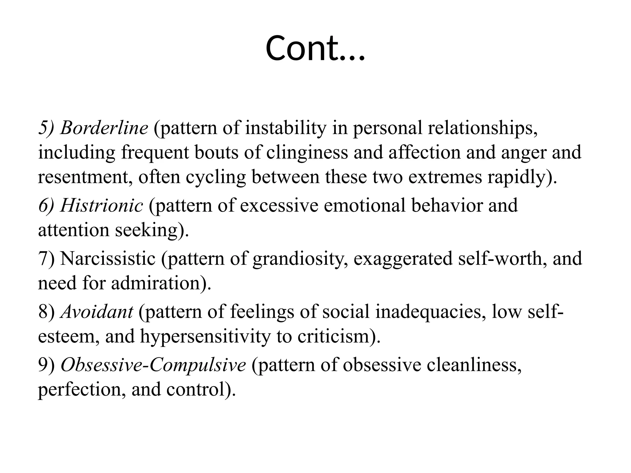 Cont…
5) Borderline (pattern of instability in personal relationships,
including frequent bouts of clinginess and affection and anger and
resentment, often cycling between these two extremes rapidly).
6) Histrionic (pattern of excessive emotional behavior and
attention seeking).
7) Narcissistic (pattern of grandiosity, exaggerated self-worth, and
need for admiration).
8) Avoidant (pattern of feelings of social inadequacies, low self-
esteem, and hypersensitivity to criticism).
9) Obsessive-Compulsive (pattern of obsessive cleanliness,
perfection, and control).
 