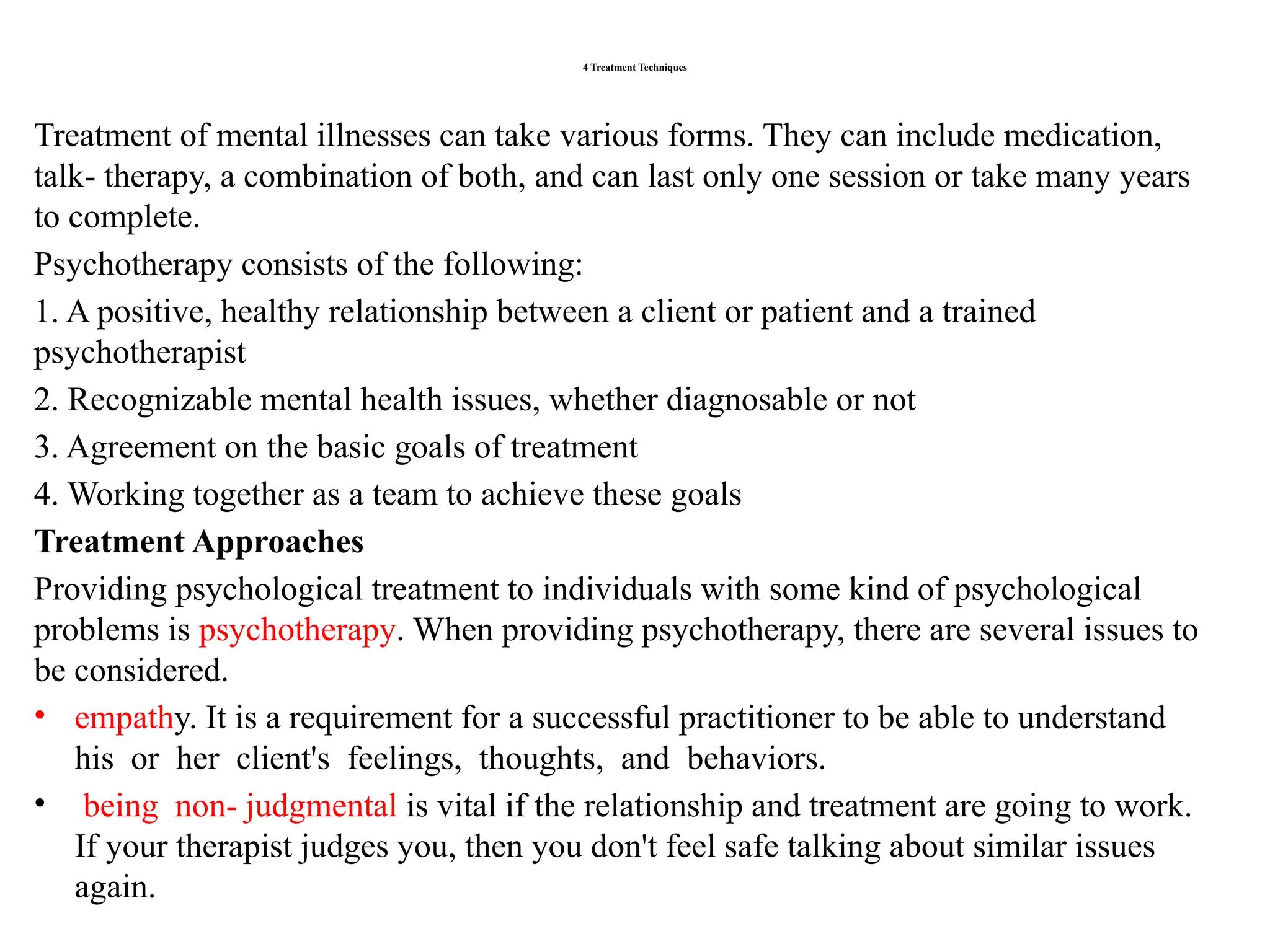 4 Treatment Techniques
Treatment of mental illnesses can take various forms. They can include medication,
talk- therapy, a combination of both, and can last only one session or take many years
to complete.
Psychotherapy consists of the following:
1. A positive, healthy relationship between a client or patient and a trained
psychotherapist
2. Recognizable mental health issues, whether diagnosable or not
3. Agreement on the basic goals of treatment
4. Working together as a team to achieve these goals
Treatment Approaches
Providing psychological treatment to individuals with some kind of psychological
problems is psychotherapy. When providing psychotherapy, there are several issues to
be considered.
• empathy. It is a requirement for a successful practitioner to be able to understand
his or her client's feelings, thoughts, and behaviors.
• being non- judgmental is vital if the relationship and treatment are going to work.
If your therapist judges you, then you don't feel safe talking about similar issues
again.
 