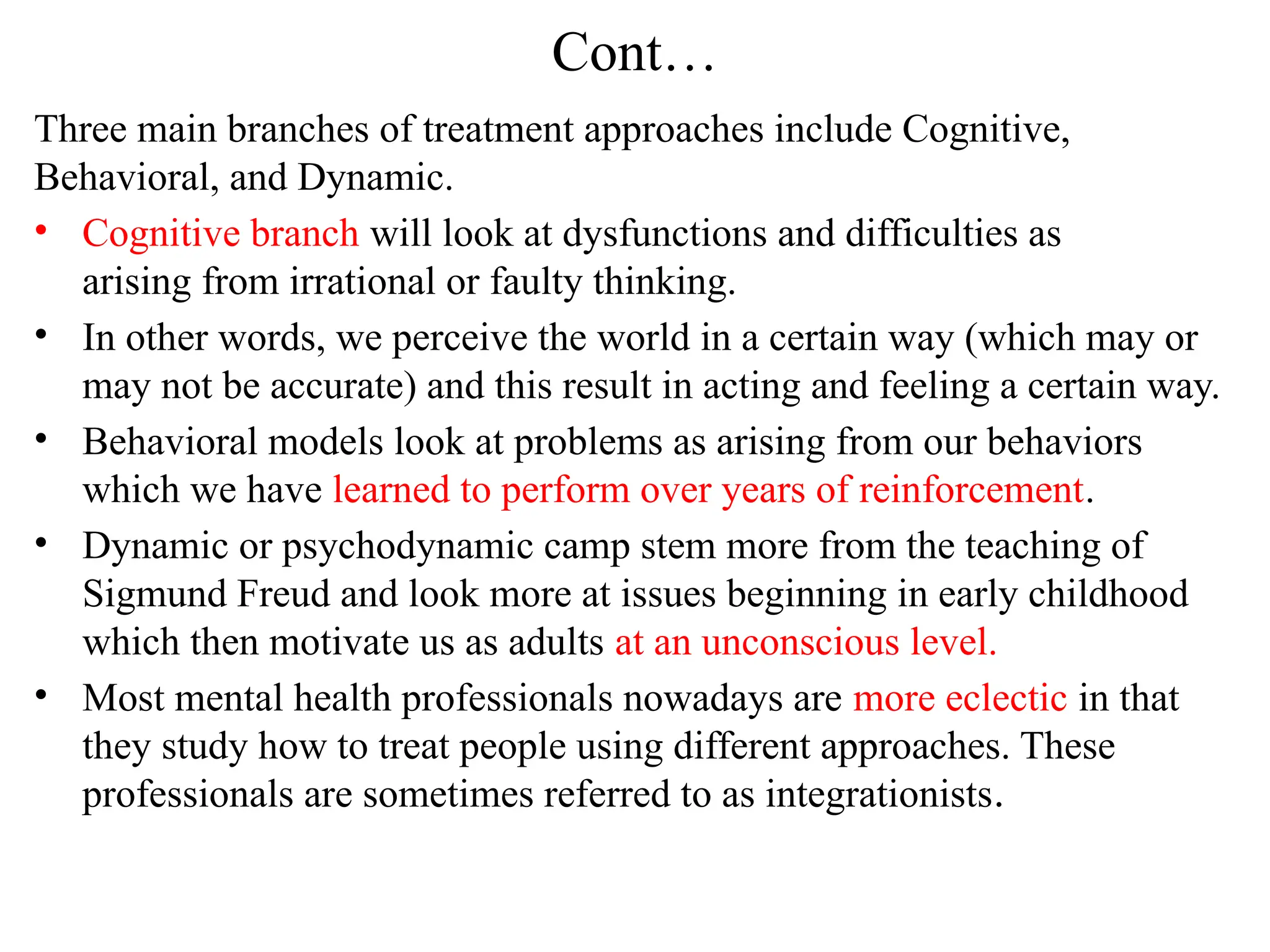 Cont…
Three main branches of treatment approaches include Cognitive,
Behavioral, and Dynamic.
• Cognitive branch will look at dysfunctions and difficulties as
arising from irrational or faulty thinking.
• In other words, we perceive the world in a certain way (which may or
may not be accurate) and this result in acting and feeling a certain way.
• Behavioral models look at problems as arising from our behaviors
which we have learned to perform over years of reinforcement.
• Dynamic or psychodynamic camp stem more from the teaching of
Sigmund Freud and look more at issues beginning in early childhood
which then motivate us as adults at an unconscious level.
• Most mental health professionals nowadays are more eclectic in that
they study how to treat people using different approaches. These
professionals are sometimes referred to as integrationists.
 