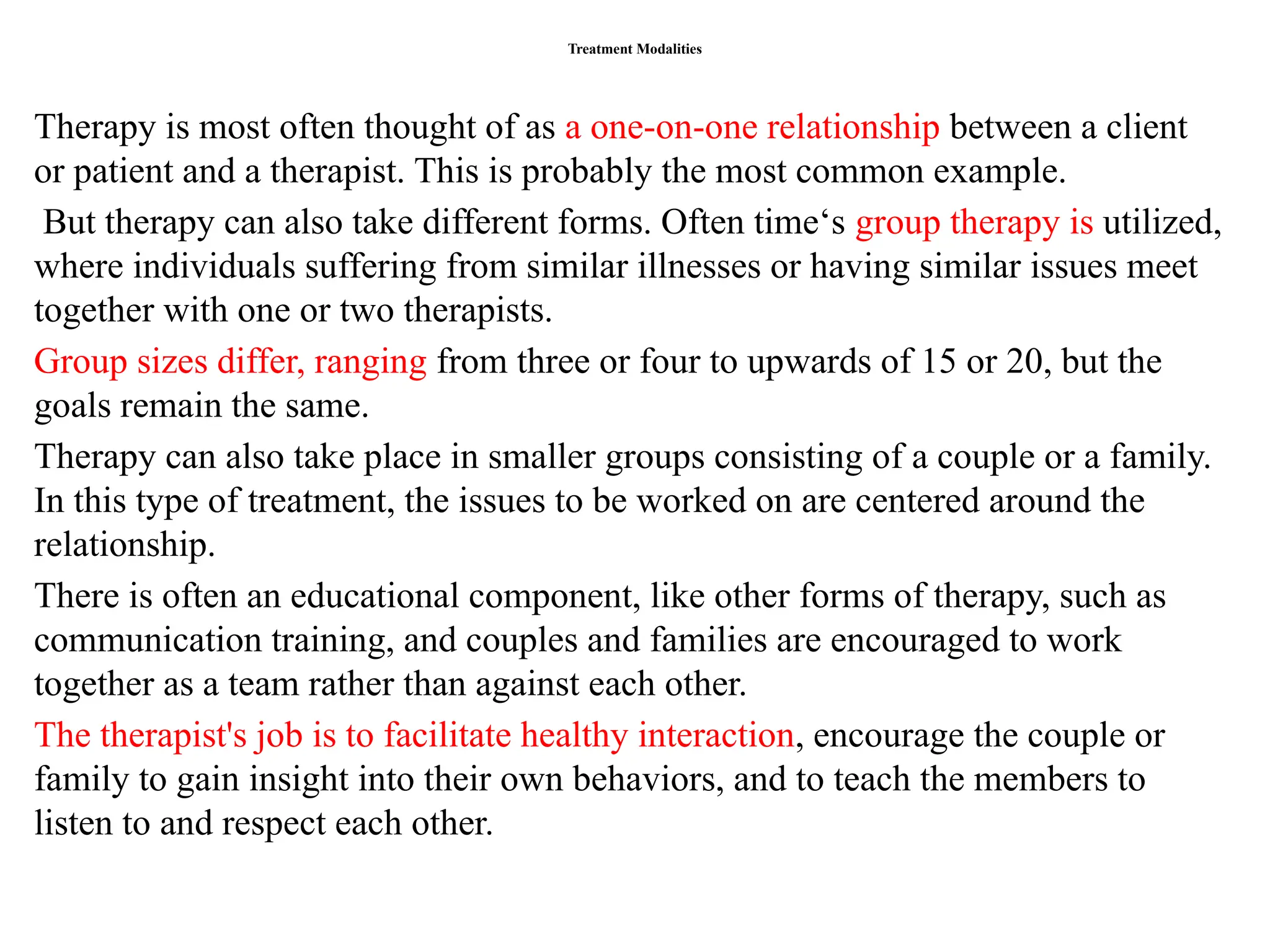 Treatment Modalities
Therapy is most often thought of as a one-on-one relationship between a client
or patient and a therapist. This is probably the most common example.
But therapy can also take different forms. Often time‘s group therapy is utilized,
where individuals suffering from similar illnesses or having similar issues meet
together with one or two therapists.
Group sizes differ, ranging from three or four to upwards of 15 or 20, but the
goals remain the same.
Therapy can also take place in smaller groups consisting of a couple or a family.
In this type of treatment, the issues to be worked on are centered around the
relationship.
There is often an educational component, like other forms of therapy, such as
communication training, and couples and families are encouraged to work
together as a team rather than against each other.
The therapist's job is to facilitate healthy interaction, encourage the couple or
family to gain insight into their own behaviors, and to teach the members to
listen to and respect each other.
 