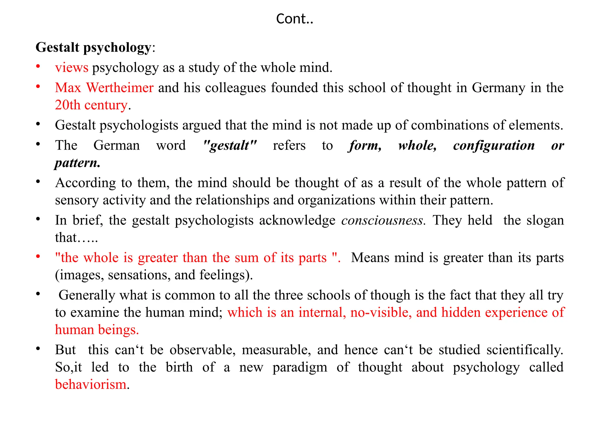 Cont..
Gestalt psychology:
• views psychology as a study of the whole mind.
• Max Wertheimer and his colleagues founded this school of thought in Germany in the
20th century.
• Gestalt psychologists argued that the mind is not made up of combinations of elements.
• The German word "gestalt" refers to form, whole, configuration or
pattern.
• According to them, the mind should be thought of as a result of the whole pattern of
sensory activity and the relationships and organizations within their pattern.
• In brief, the gestalt psychologists acknowledge consciousness. They held the slogan
that…..
• "the whole is greater than the sum of its parts ". Means mind is greater than its parts
(images, sensations, and feelings).
• Generally what is common to all the three schools of though is the fact that they all try
to examine the human mind; which is an internal, no-visible, and hidden experience of
human beings.
• But this can‘t be observable, measurable, and hence can‘t be studied scientifically.
So,it led to the birth of a new paradigm of thought about psychology called
behaviorism.
 