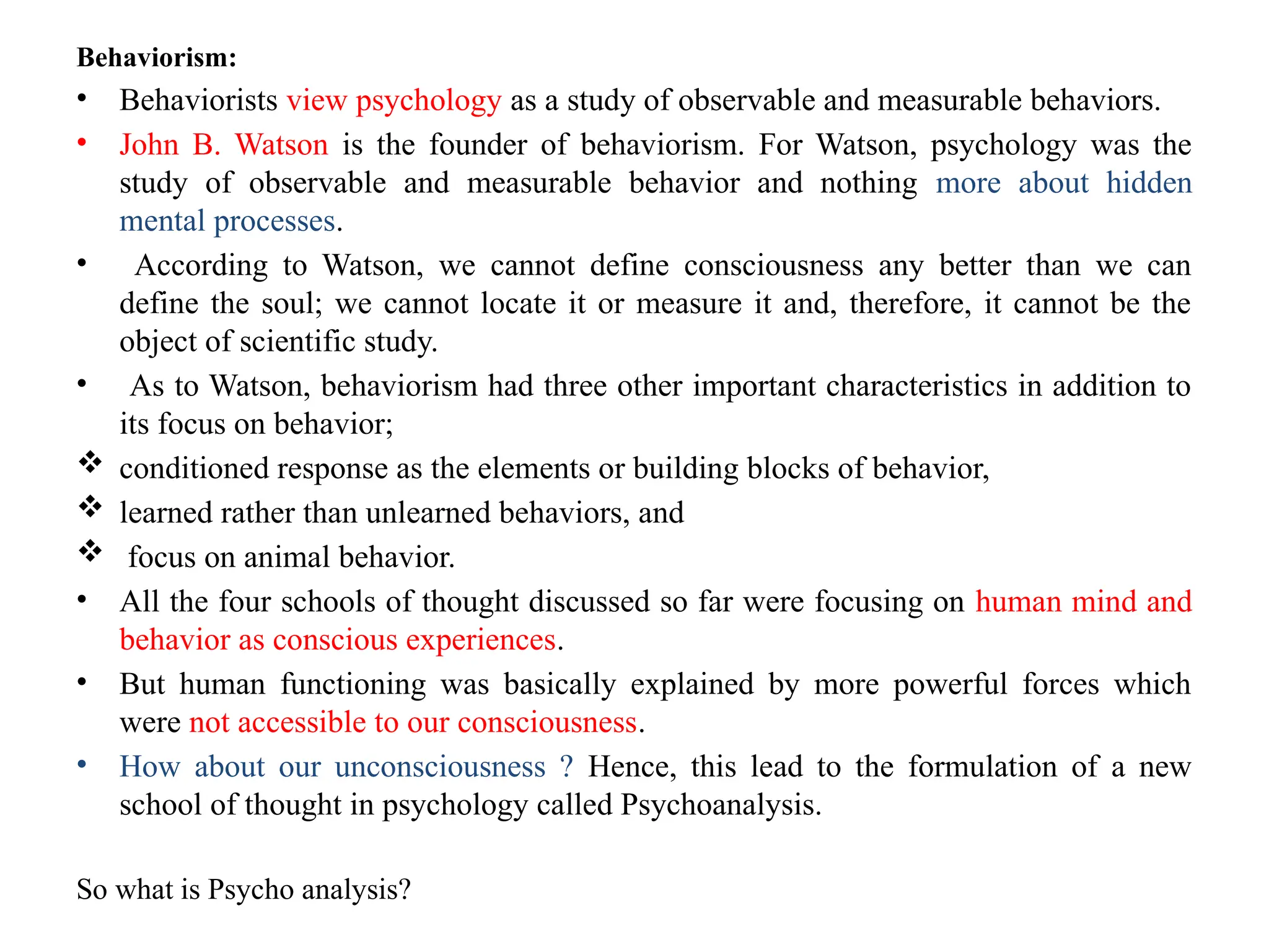 Behaviorism:
• Behaviorists view psychology as a study of observable and measurable behaviors.
• John B. Watson is the founder of behaviorism. For Watson, psychology was the
study of observable and measurable behavior and nothing more about hidden
mental processes.
• According to Watson, we cannot define consciousness any better than we can
define the soul; we cannot locate it or measure it and, therefore, it cannot be the
object of scientific study.
• As to Watson, behaviorism had three other important characteristics in addition to
its focus on behavior;
 conditioned response as the elements or building blocks of behavior,
 learned rather than unlearned behaviors, and
 focus on animal behavior.
• All the four schools of thought discussed so far were focusing on human mind and
behavior as conscious experiences.
• But human functioning was basically explained by more powerful forces which
were not accessible to our consciousness.
• How about our unconsciousness ? Hence, this lead to the formulation of a new
school of thought in psychology called Psychoanalysis.
So what is Psycho analysis?
 