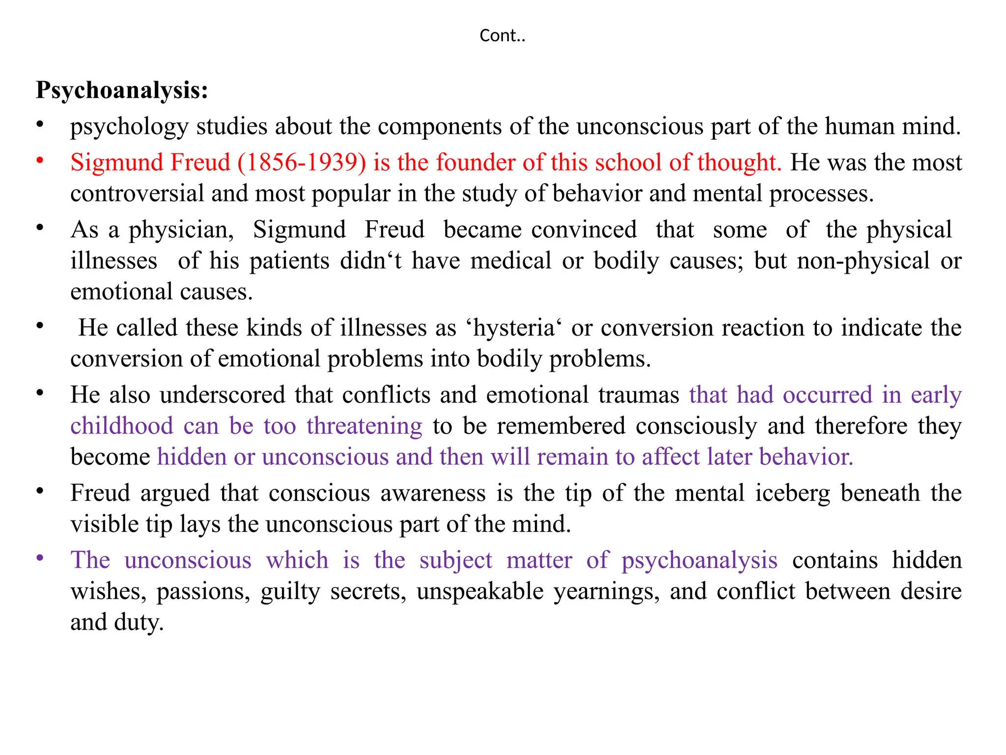 Cont..
Psychoanalysis:
• psychology studies about the components of the unconscious part of the human mind.
• Sigmund Freud (1856-1939) is the founder of this school of thought. He was the most
controversial and most popular in the study of behavior and mental processes.
• As a physician, Sigmund Freud became convinced that some of the physical
illnesses of his patients didn‘t have medical or bodily causes; but non-physical or
emotional causes.
• He called these kinds of illnesses as ‘hysteria‘ or conversion reaction to indicate the
conversion of emotional problems into bodily problems.
• He also underscored that conflicts and emotional traumas that had occurred in early
childhood can be too threatening to be remembered consciously and therefore they
become hidden or unconscious and then will remain to affect later behavior.
• Freud argued that conscious awareness is the tip of the mental iceberg beneath the
visible tip lays the unconscious part of the mind.
• The unconscious which is the subject matter of psychoanalysis contains hidden
wishes, passions, guilty secrets, unspeakable yearnings, and conflict between desire
and duty.
 