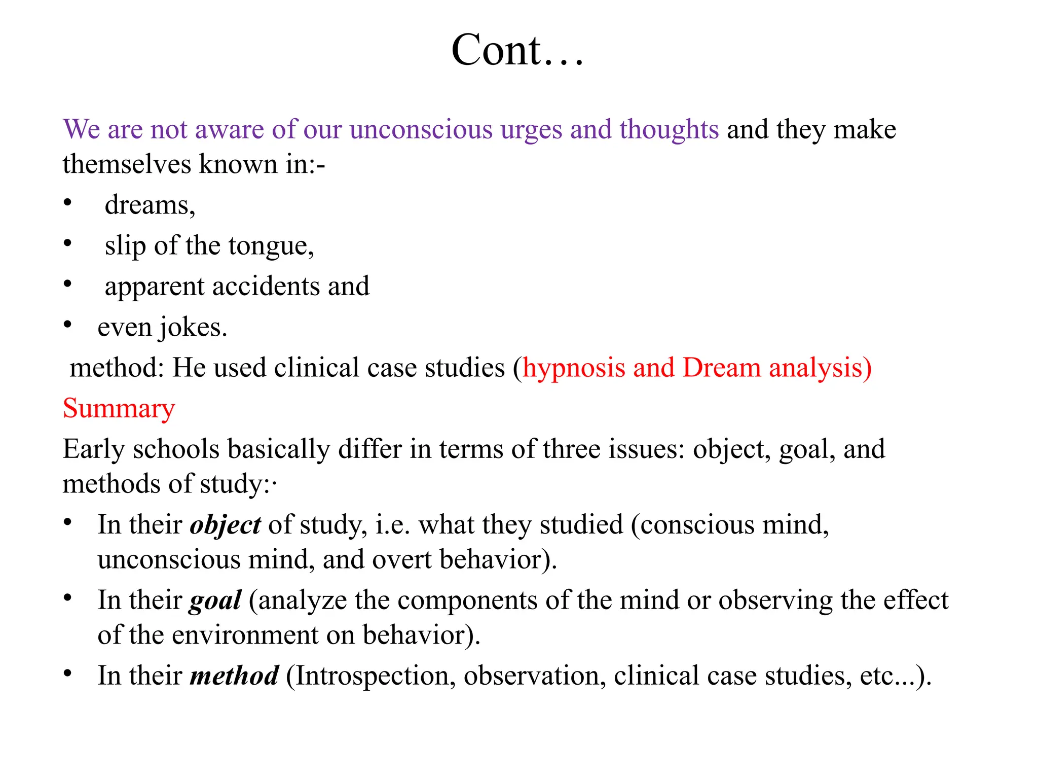 Cont…
We are not aware of our unconscious urges and thoughts and they make
themselves known in:-
• dreams,
• slip of the tongue,
• apparent accidents and
• even jokes.
method: He used clinical case studies (hypnosis and Dream analysis)
Summary
Early schools basically differ in terms of three issues: object, goal, and
methods of study:·
• In their object of study, i.e. what they studied (conscious mind,
unconscious mind, and overt behavior).
• In their goal (analyze the components of the mind or observing the effect
of the environment on behavior).
• In their method (Introspection, observation, clinical case studies, etc...).
 