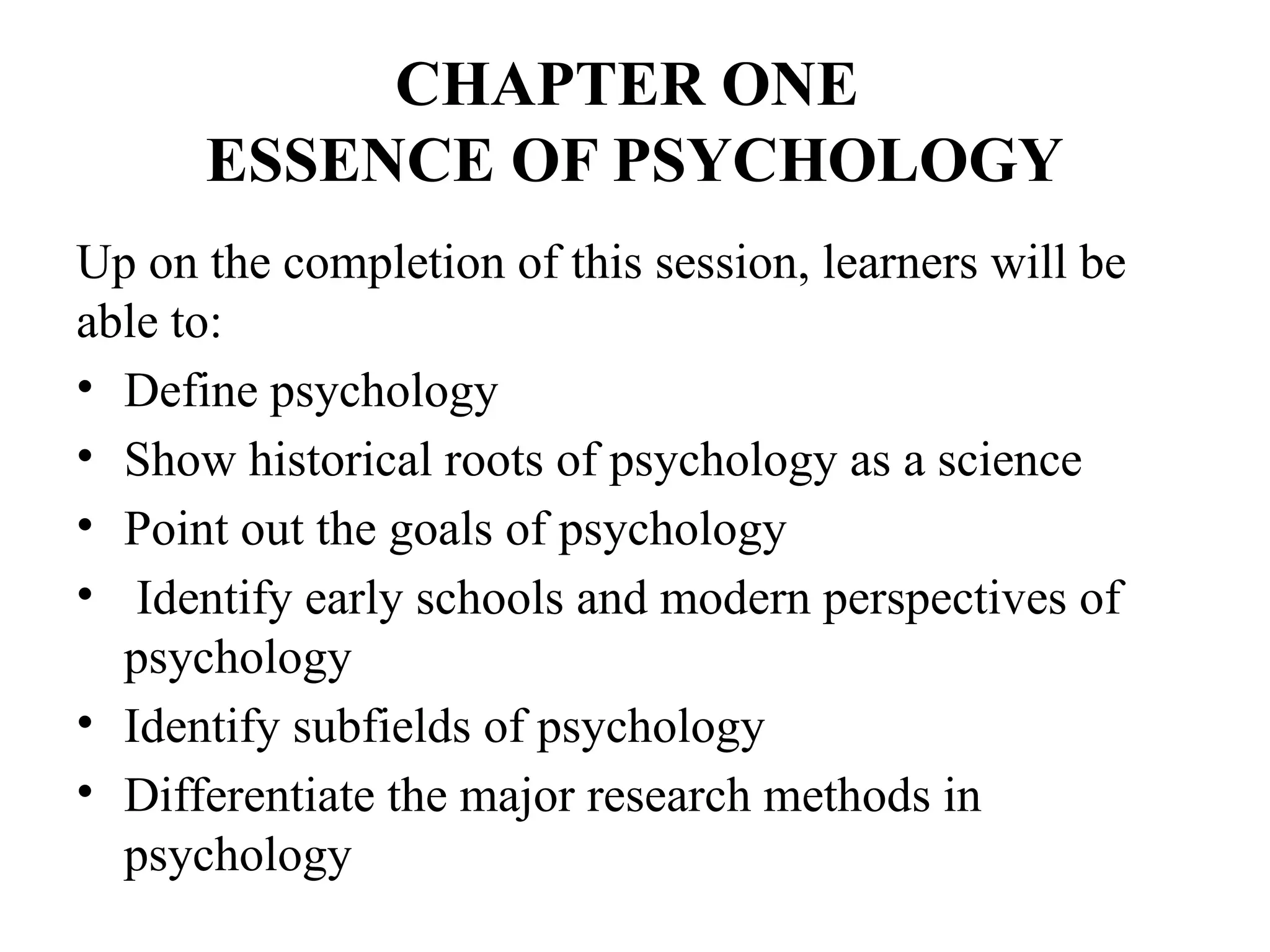CHAPTER ONE
ESSENCE OF PSYCHOLOGY
Up on the completion of this session, learners will be
able to:
• Define psychology
• Show historical roots of psychology as a science
• Point out the goals of psychology
• Identify early schools and modern perspectives of
psychology
• Identify subfields of psychology
• Differentiate the major research methods in
psychology
 