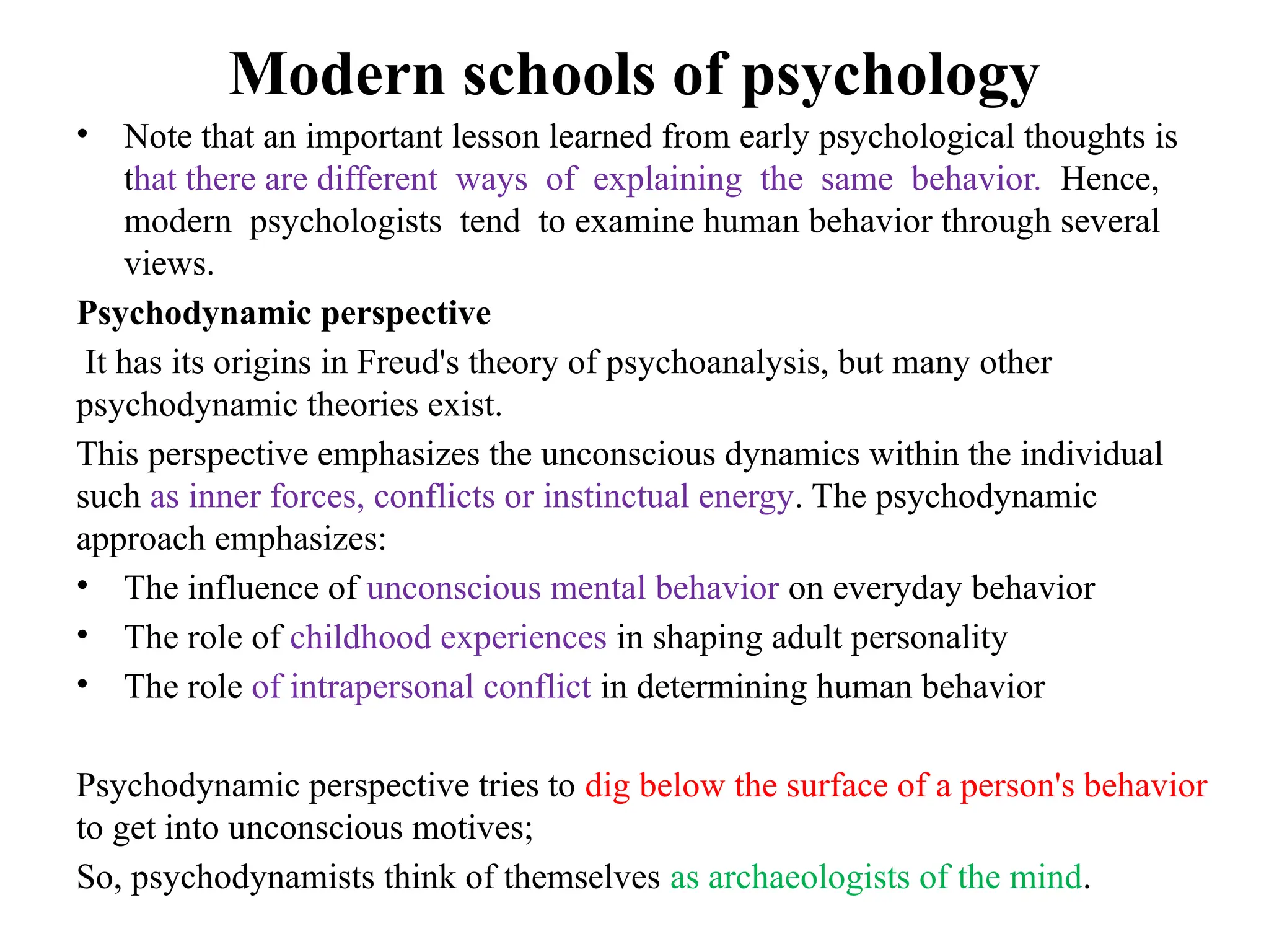 Modern schools of psychology
• Note that an important lesson learned from early psychological thoughts is
that there are different ways of explaining the same behavior. Hence,
modern psychologists tend to examine human behavior through several
views.
Psychodynamic perspective
It has its origins in Freud's theory of psychoanalysis, but many other
psychodynamic theories exist.
This perspective emphasizes the unconscious dynamics within the individual
such as inner forces, conflicts or instinctual energy. The psychodynamic
approach emphasizes:
• The influence of unconscious mental behavior on everyday behavior
• The role of childhood experiences in shaping adult personality
• The role of intrapersonal conflict in determining human behavior
Psychodynamic perspective tries to dig below the surface of a person's behavior
to get into unconscious motives;
So, psychodynamists think of themselves as archaeologists of the mind.
 