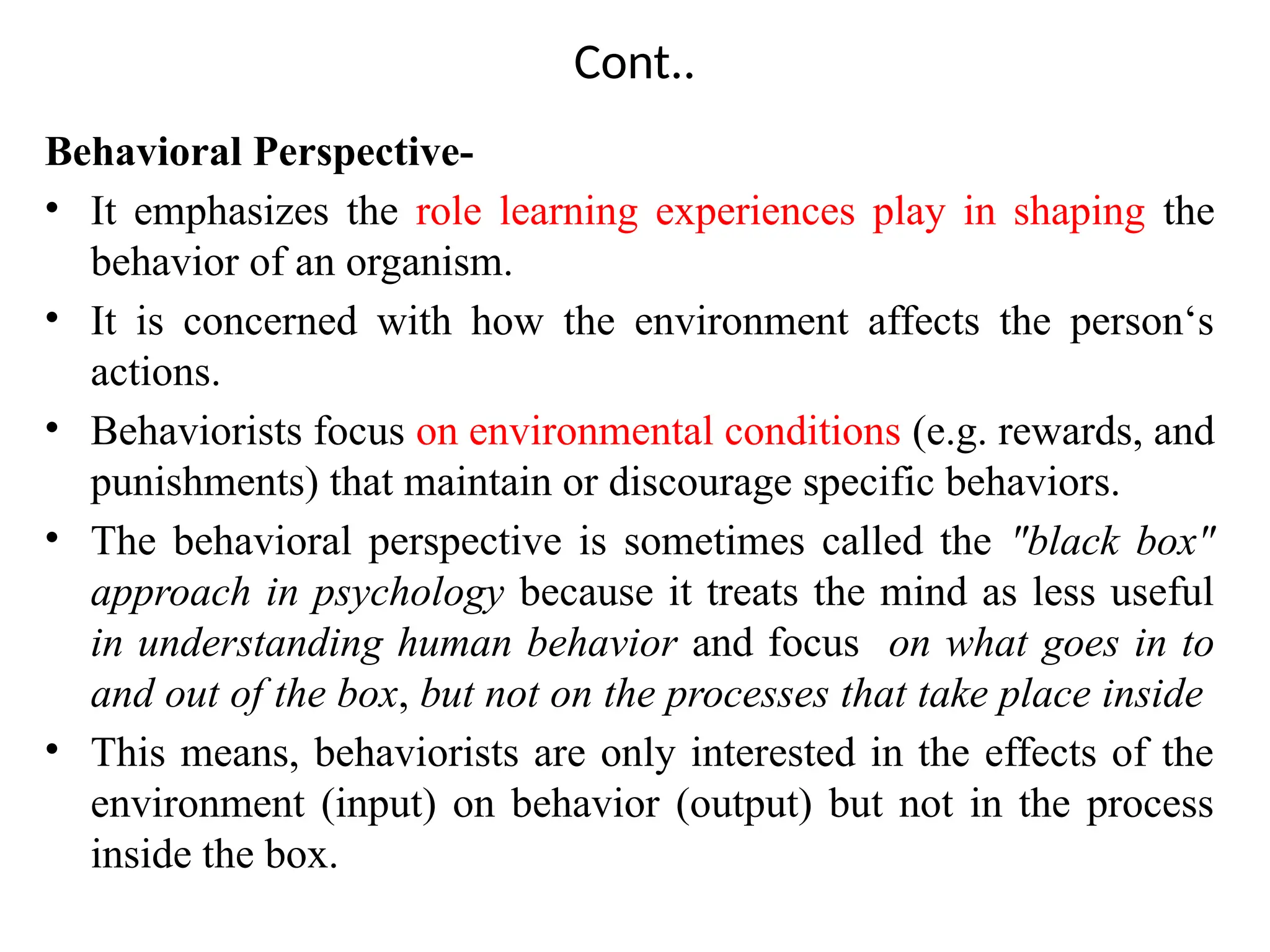 Cont..
Behavioral Perspective-
• It emphasizes the role learning experiences play in shaping the
behavior of an organism.
• It is concerned with how the environment affects the person‘s
actions.
• Behaviorists focus on environmental conditions (e.g. rewards, and
punishments) that maintain or discourage specific behaviors.
• The behavioral perspective is sometimes called the "black box"
approach in psychology because it treats the mind as less useful
in understanding human behavior and focus on what goes in to
and out of the box, but not on the processes that take place inside
• This means, behaviorists are only interested in the effects of the
environment (input) on behavior (output) but not in the process
inside the box.
 