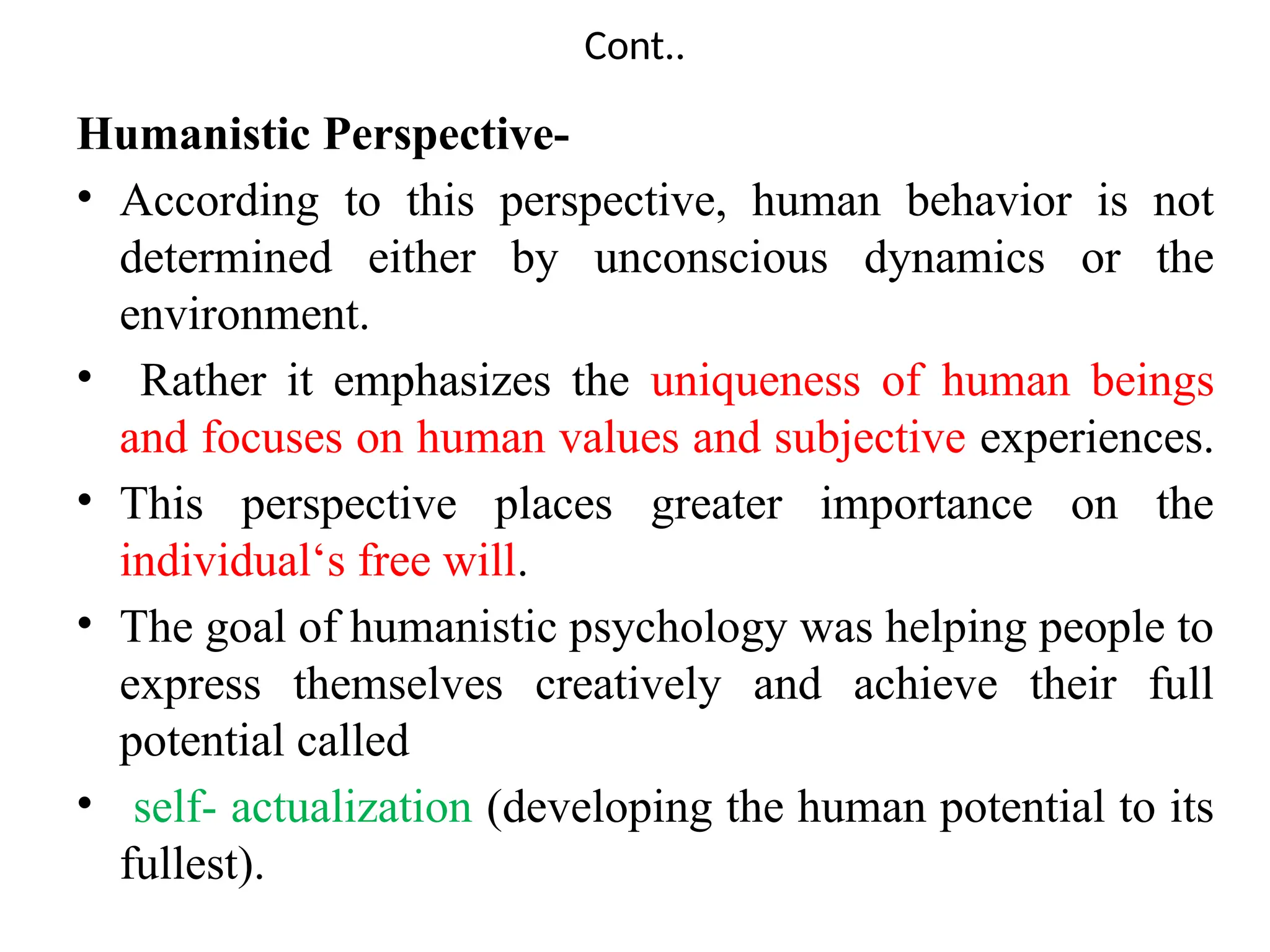 Cont..
Humanistic Perspective-
• According to this perspective, human behavior is not
determined either by unconscious dynamics or the
environment.
• Rather it emphasizes the uniqueness of human beings
and focuses on human values and subjective experiences.
• This perspective places greater importance on the
individual‘s free will.
• The goal of humanistic psychology was helping people to
express themselves creatively and achieve their full
potential called
• self- actualization (developing the human potential to its
fullest).
 