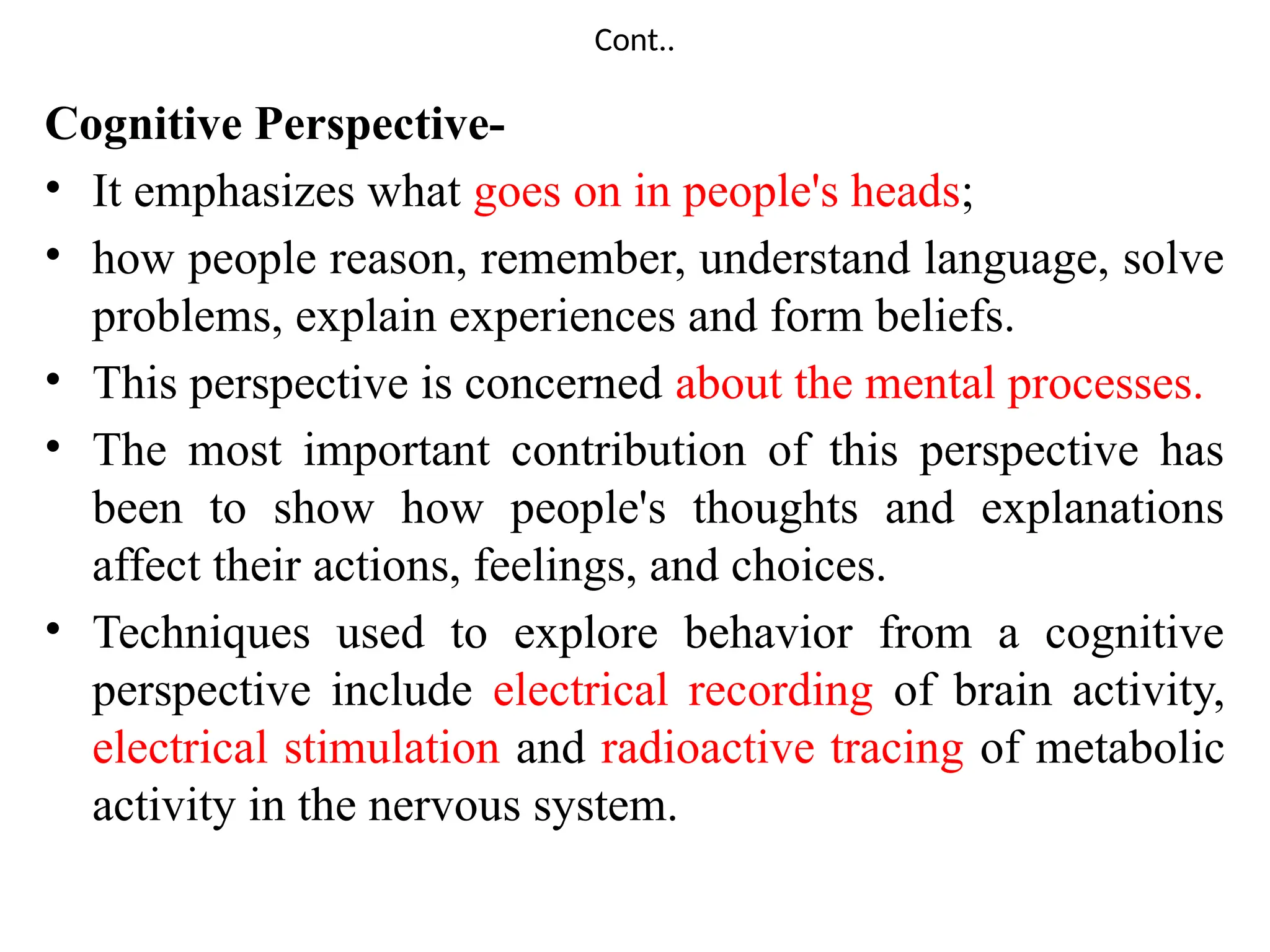 Cont..
Cognitive Perspective-
• It emphasizes what goes on in people's heads;
• how people reason, remember, understand language, solve
problems, explain experiences and form beliefs.
• This perspective is concerned about the mental processes.
• The most important contribution of this perspective has
been to show how people's thoughts and explanations
affect their actions, feelings, and choices.
• Techniques used to explore behavior from a cognitive
perspective include electrical recording of brain activity,
electrical stimulation and radioactive tracing of metabolic
activity in the nervous system.
 