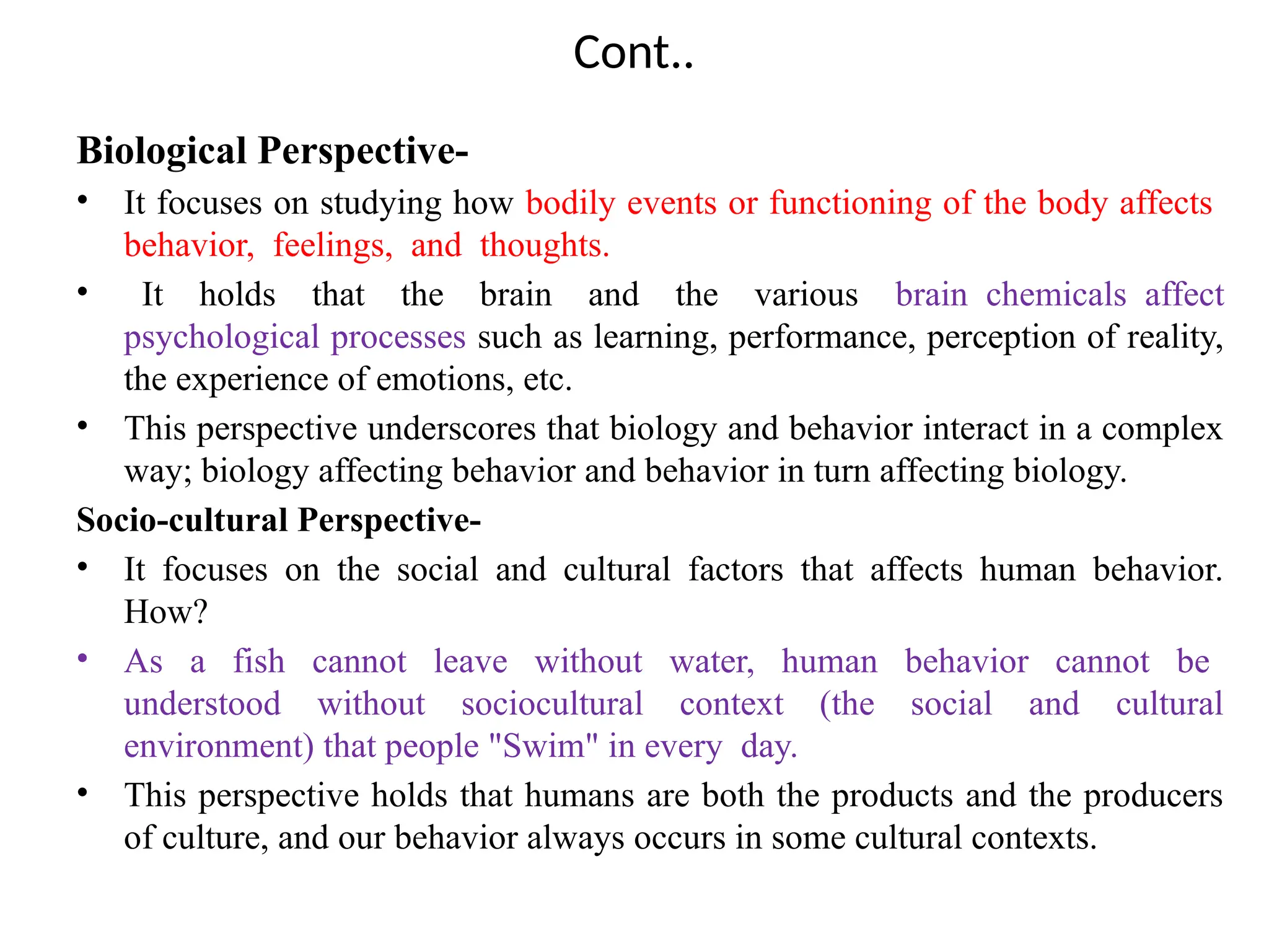 Cont..
Biological Perspective-
• It focuses on studying how bodily events or functioning of the body affects
behavior, feelings, and thoughts.
• It holds that the brain and the various brain chemicals affect
psychological processes such as learning, performance, perception of reality,
the experience of emotions, etc.
• This perspective underscores that biology and behavior interact in a complex
way; biology affecting behavior and behavior in turn affecting biology.
Socio-cultural Perspective-
• It focuses on the social and cultural factors that affects human behavior.
How?
• As a fish cannot leave without water, human behavior cannot be
understood without sociocultural context (the social and cultural
environment) that people "Swim" in every day.
• This perspective holds that humans are both the products and the producers
of culture, and our behavior always occurs in some cultural contexts.
 