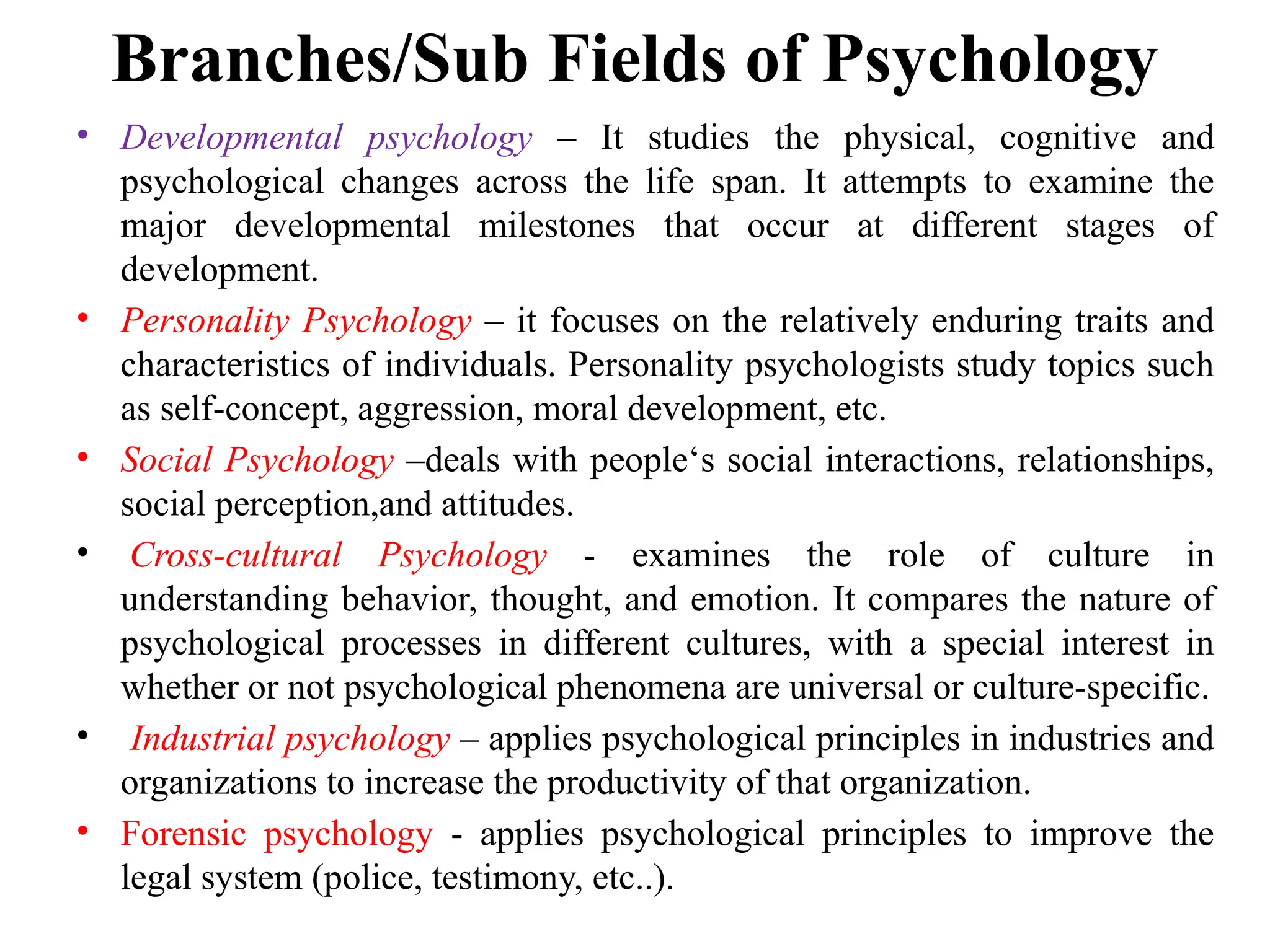 Branches/Sub Fields of Psychology
• Developmental psychology – It studies the physical, cognitive and
psychological changes across the life span. It attempts to examine the
major developmental milestones that occur at different stages of
development.
• Personality Psychology – it focuses on the relatively enduring traits and
characteristics of individuals. Personality psychologists study topics such
as self-concept, aggression, moral development, etc.
• Social Psychology –deals with people‘s social interactions, relationships,
social perception,and attitudes.
• Cross-cultural Psychology - examines the role of culture in
understanding behavior, thought, and emotion. It compares the nature of
psychological processes in different cultures, with a special interest in
whether or not psychological phenomena are universal or culture-specific.
• Industrial psychology – applies psychological principles in industries and
organizations to increase the productivity of that organization.
• Forensic psychology - applies psychological principles to improve the
legal system (police, testimony, etc..).
 