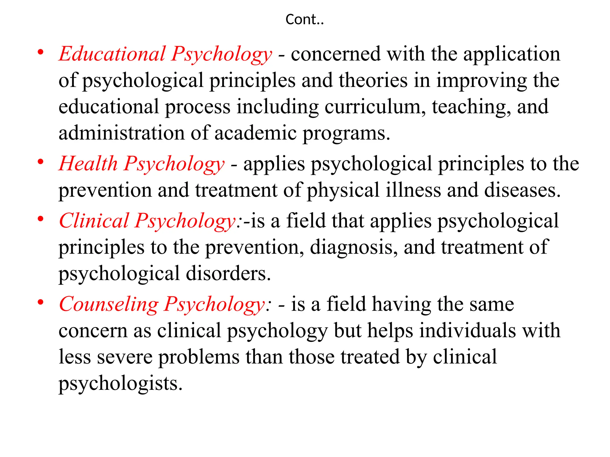 Cont..
• Educational Psychology - concerned with the application
of psychological principles and theories in improving the
educational process including curriculum, teaching, and
administration of academic programs.
• Health Psychology - applies psychological principles to the
prevention and treatment of physical illness and diseases.
• Clinical Psychology:-is a field that applies psychological
principles to the prevention, diagnosis, and treatment of
psychological disorders.
• Counseling Psychology: - is a field having the same
concern as clinical psychology but helps individuals with
less severe problems than those treated by clinical
psychologists.
 