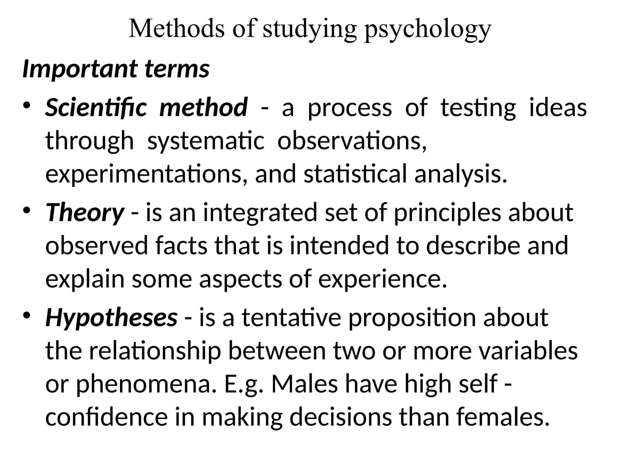 Methods of studying psychology
Important terms
• Scientific method - a process of testing ideas
through systematic observations,
experimentations, and statistical analysis.
• Theory - is an integrated set of principles about
observed facts that is intended to describe and
explain some aspects of experience.
• Hypotheses - is a tentative proposition about
the relationship between two or more variables
or phenomena. E.g. Males have high self -
confidence in making decisions than females.
 