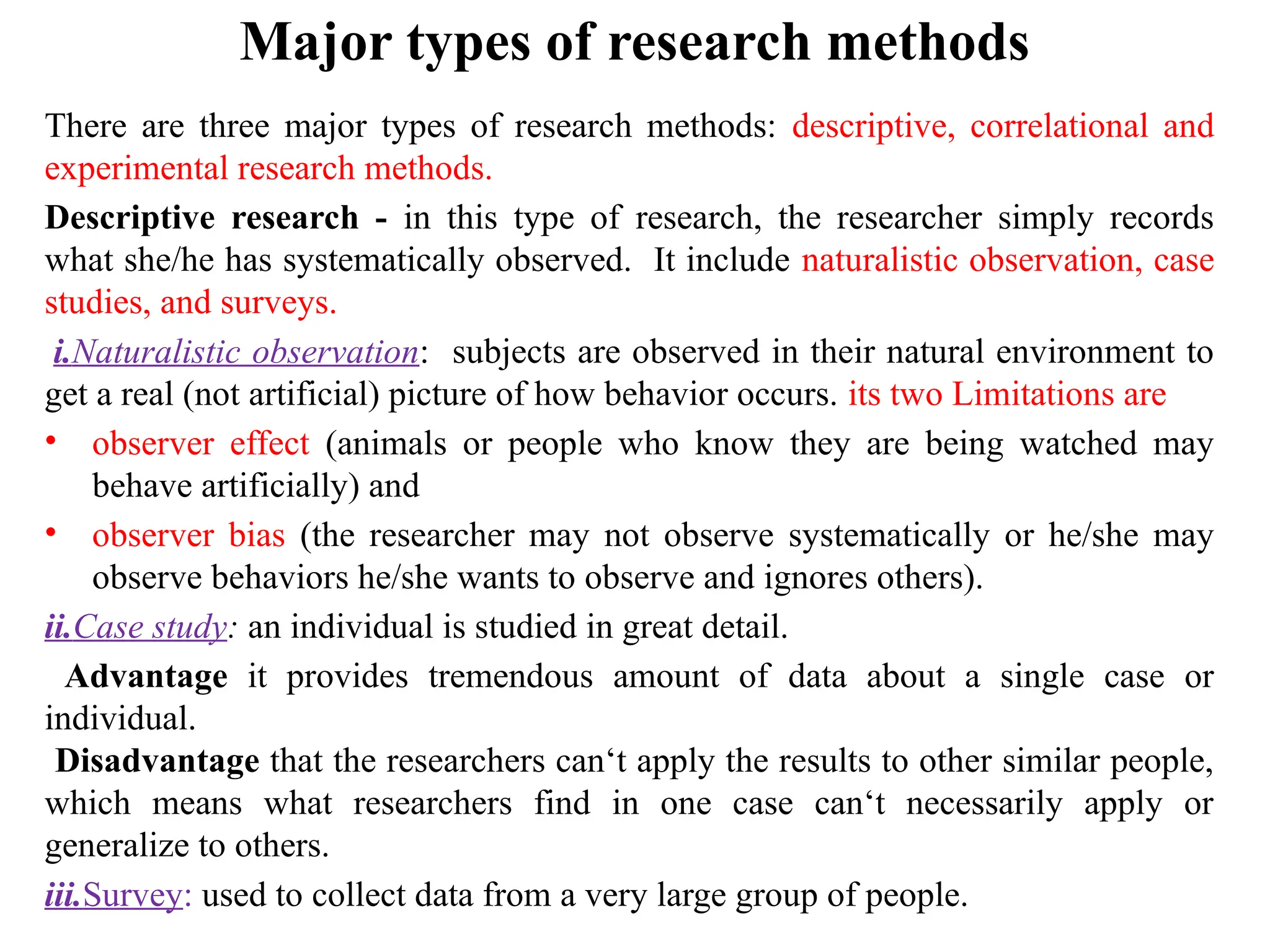 Major types of research methods
There are three major types of research methods: descriptive, correlational and
experimental research methods.
Descriptive research - in this type of research, the researcher simply records
what she/he has systematically observed. It include naturalistic observation, case
studies, and surveys.
i.Naturalistic observation: subjects are observed in their natural environment to
get a real (not artificial) picture of how behavior occurs. its two Limitations are
• observer effect (animals or people who know they are being watched may
behave artificially) and
• observer bias (the researcher may not observe systematically or he/she may
observe behaviors he/she wants to observe and ignores others).
ii.Case study: an individual is studied in great detail.
Advantage it provides tremendous amount of data about a single case or
individual.
Disadvantage that the researchers can‘t apply the results to other similar people,
which means what researchers find in one case can‘t necessarily apply or
generalize to others.
iii.Survey: used to collect data from a very large group of people.
 