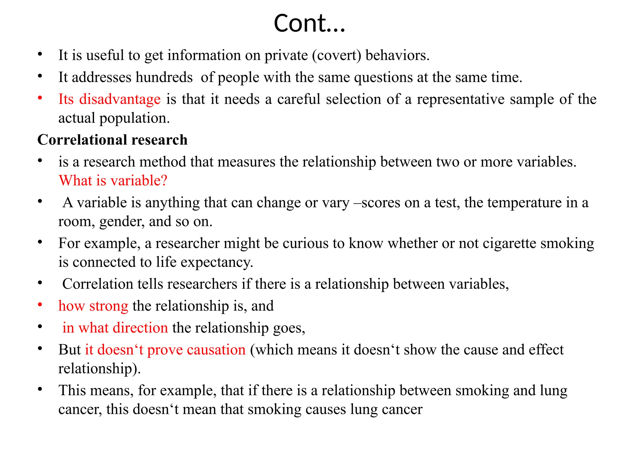 Cont…
• It is useful to get information on private (covert) behaviors.
• It addresses hundreds of people with the same questions at the same time.
• Its disadvantage is that it needs a careful selection of a representative sample of the
actual population.
Correlational research
• is a research method that measures the relationship between two or more variables.
What is variable?
• A variable is anything that can change or vary –scores on a test, the temperature in a
room, gender, and so on.
• For example, a researcher might be curious to know whether or not cigarette smoking
is connected to life expectancy.
• Correlation tells researchers if there is a relationship between variables,
• how strong the relationship is, and
• in what direction the relationship goes,
• But it doesn‘t prove causation (which means it doesn‘t show the cause and effect
relationship).
• This means, for example, that if there is a relationship between smoking and lung
cancer, this doesn‘t mean that smoking causes lung cancer
 