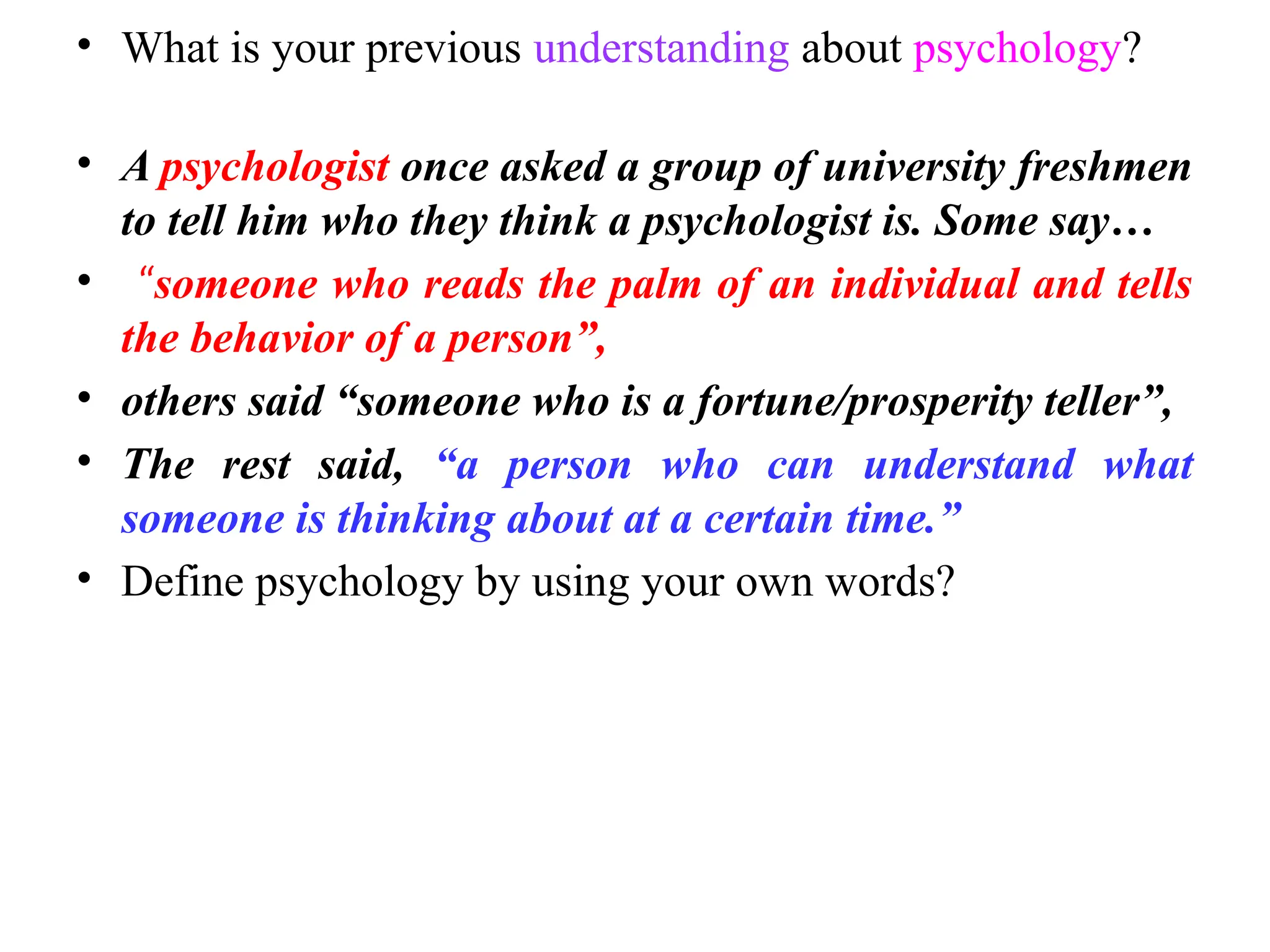 • What is your previous understanding about psychology?
• A psychologist once asked a group of university freshmen
to tell him who they think a psychologist is. Some say…
• “someone who reads the palm of an individual and tells
the behavior of a person”,
• others said “someone who is a fortune/prosperity teller”,
• The rest said, “a person who can understand what
someone is thinking about at a certain time.”
• Define psychology by using your own words?
 