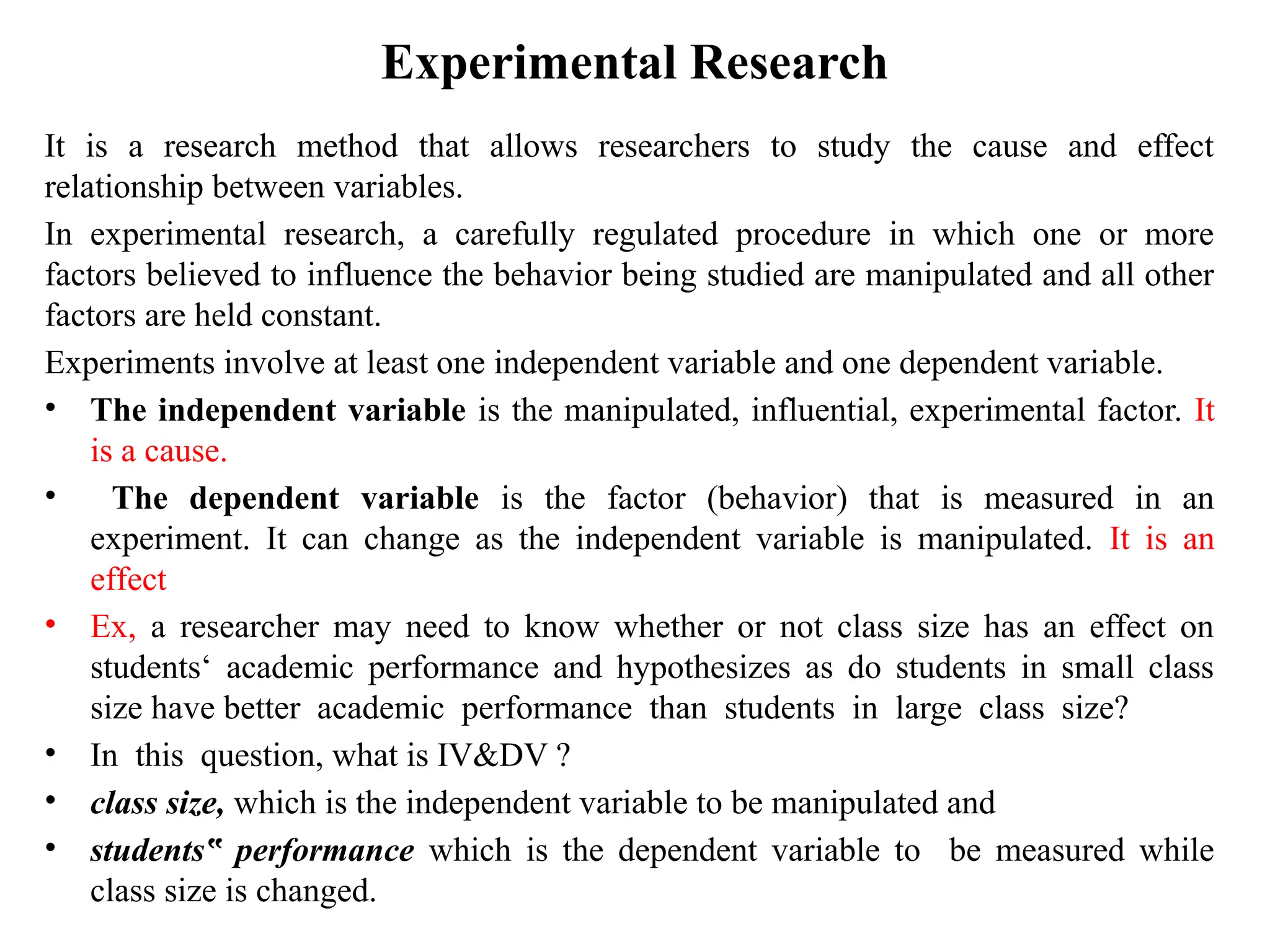 Experimental Research
It is a research method that allows researchers to study the cause and effect
relationship between variables.
In experimental research, a carefully regulated procedure in which one or more
factors believed to influence the behavior being studied are manipulated and all other
factors are held constant.
Experiments involve at least one independent variable and one dependent variable.
• The independent variable is the manipulated, influential, experimental factor. It
is a cause.
• The dependent variable is the factor (behavior) that is measured in an
experiment. It can change as the independent variable is manipulated. It is an
effect
• Ex, a researcher may need to know whether or not class size has an effect on
students‘ academic performance and hypothesizes as do students in small class
size have better academic performance than students in large class size?
• In this question, what is IV&DV ?
• class size, which is the independent variable to be manipulated and
• students performance
‟ which is the dependent variable to be measured while
class size is changed.
 