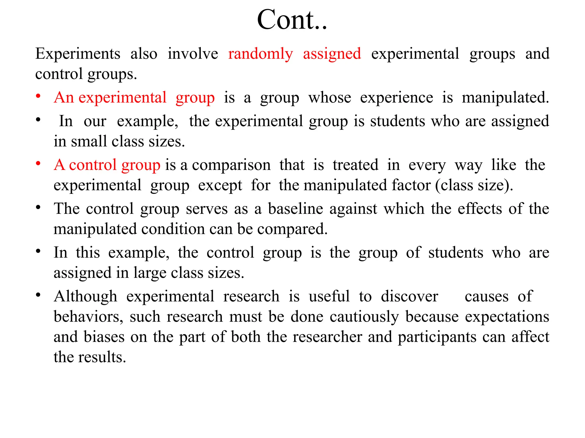 Cont..
Experiments also involve randomly assigned experimental groups and
control groups.
• An experimental group is a group whose experience is manipulated.
• In our example, the experimental group is students who are assigned
in small class sizes.
• A control group is a comparison that is treated in every way like the
experimental group except for the manipulated factor (class size).
• The control group serves as a baseline against which the effects of the
manipulated condition can be compared.
• In this example, the control group is the group of students who are
assigned in large class sizes.
• Although experimental research is useful to discover causes of
behaviors, such research must be done cautiously because expectations
and biases on the part of both the researcher and participants can affect
the results.
 