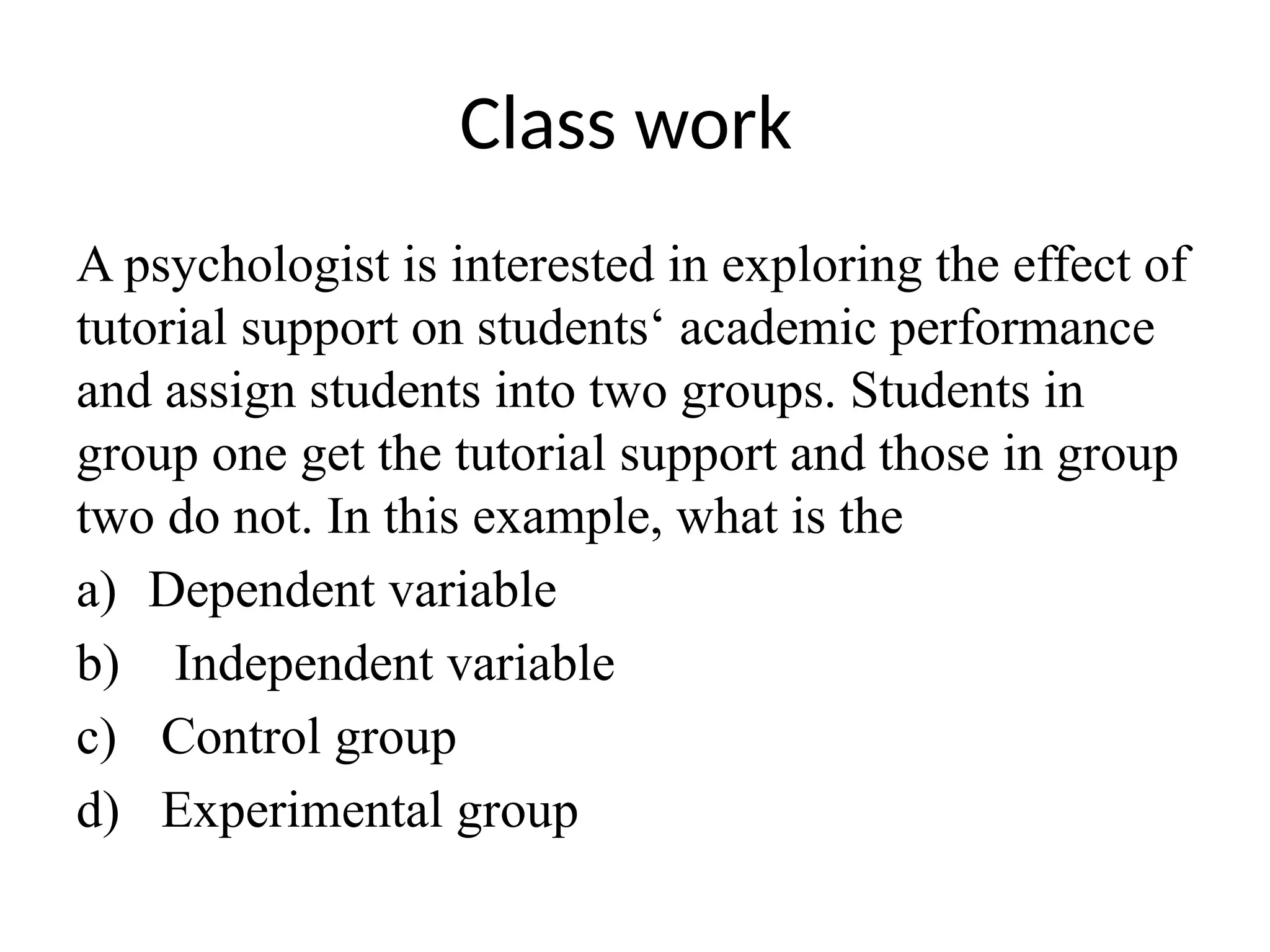 Class work
A psychologist is interested in exploring the effect of
tutorial support on students‘ academic performance
and assign students into two groups. Students in
group one get the tutorial support and those in group
two do not. In this example, what is the
a) Dependent variable
b) Independent variable
c) Control group
d) Experimental group
 