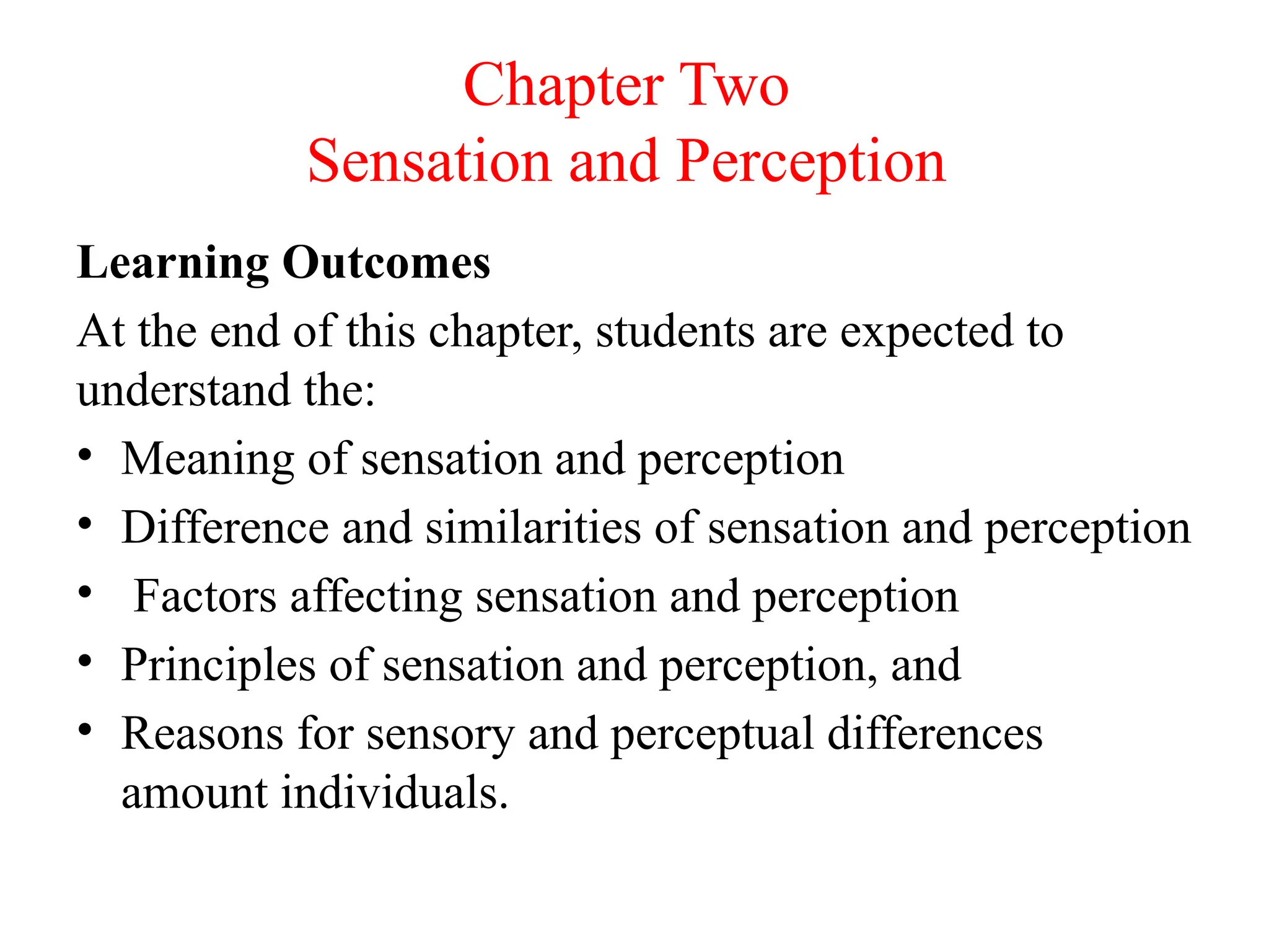 Chapter Two
Sensation and Perception
Learning Outcomes
At the end of this chapter, students are expected to
understand the:
• Meaning of sensation and perception
• Difference and similarities of sensation and perception
• Factors affecting sensation and perception
• Principles of sensation and perception, and
• Reasons for sensory and perceptual differences
amount individuals.
 