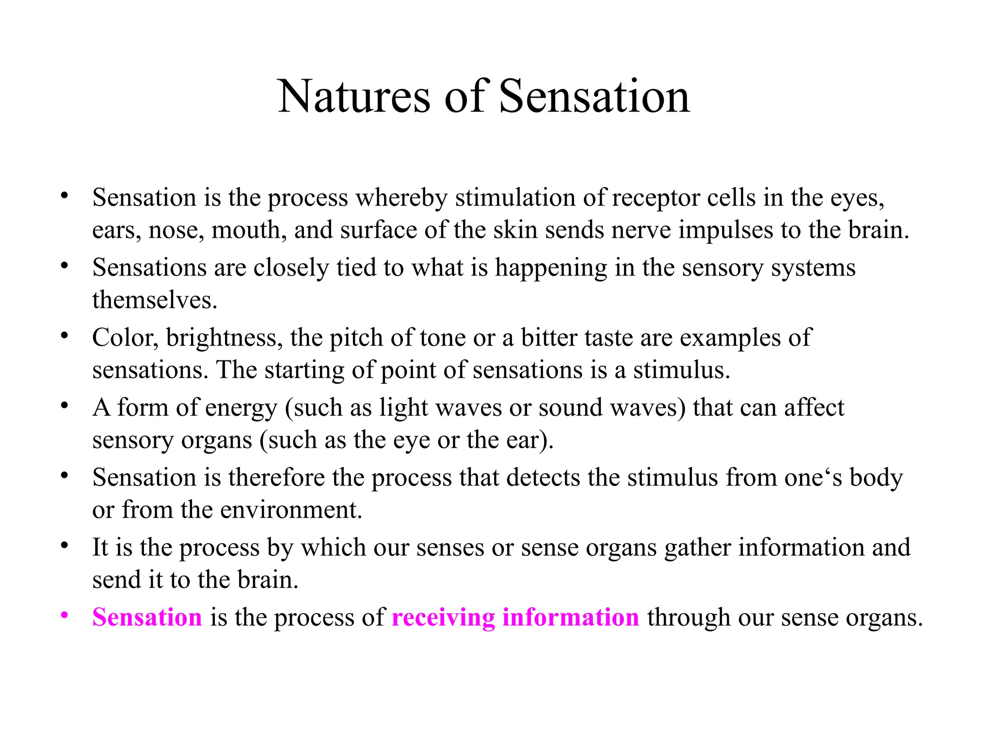 Natures of Sensation
• Sensation is the process whereby stimulation of receptor cells in the eyes,
ears, nose, mouth, and surface of the skin sends nerve impulses to the brain.
• Sensations are closely tied to what is happening in the sensory systems
themselves.
• Color, brightness, the pitch of tone or a bitter taste are examples of
sensations. The starting of point of sensations is a stimulus.
• A form of energy (such as light waves or sound waves) that can affect
sensory organs (such as the eye or the ear).
• Sensation is therefore the process that detects the stimulus from one‘s body
or from the environment.
• It is the process by which our senses or sense organs gather information and
send it to the brain.
• Sensation is the process of receiving information through our sense organs.
 