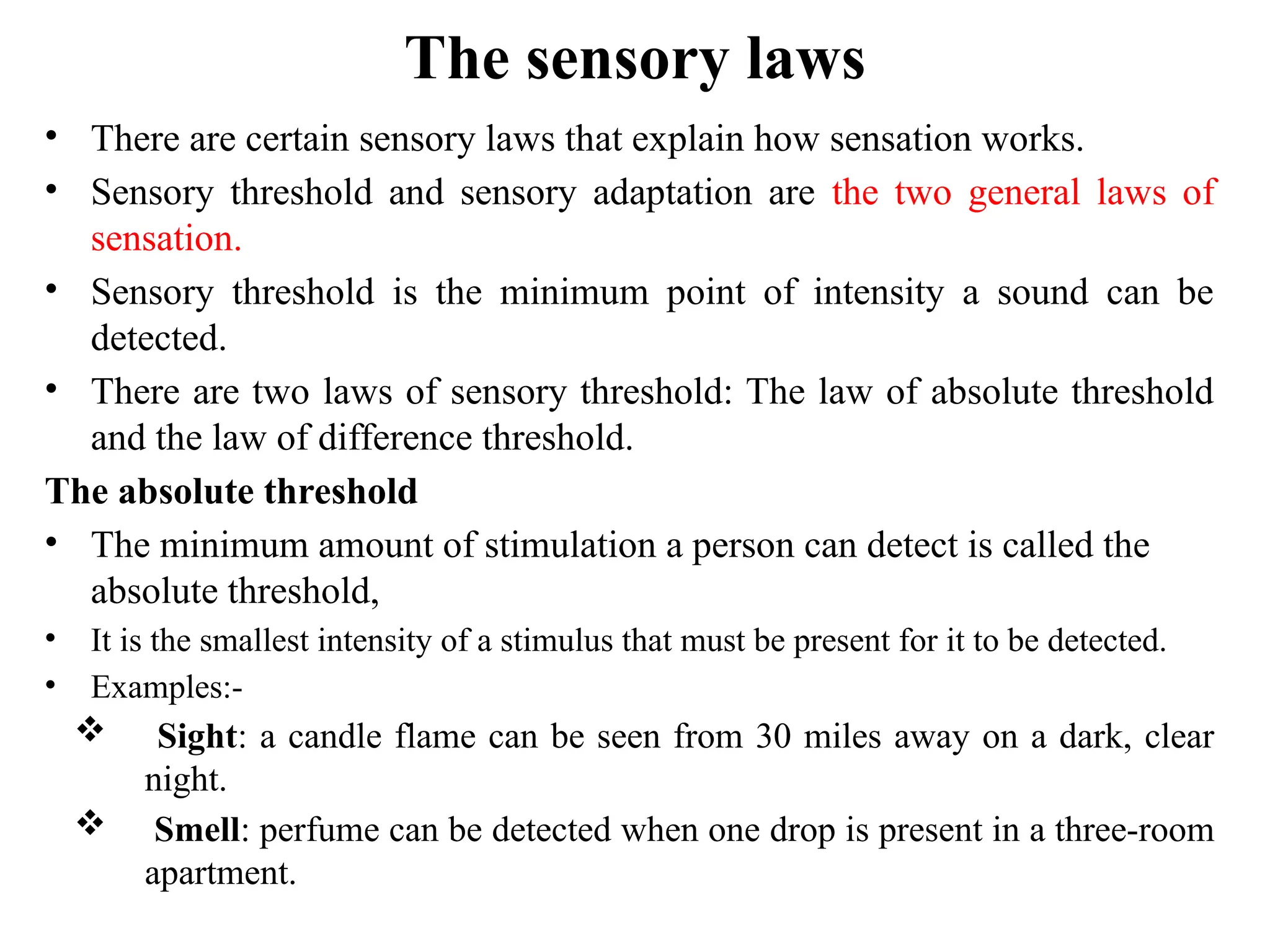 The sensory laws
• There are certain sensory laws that explain how sensation works.
• Sensory threshold and sensory adaptation are the two general laws of
sensation.
• Sensory threshold is the minimum point of intensity a sound can be
detected.
• There are two laws of sensory threshold: The law of absolute threshold
and the law of difference threshold.
The absolute threshold
• The minimum amount of stimulation a person can detect is called the
absolute threshold,
• It is the smallest intensity of a stimulus that must be present for it to be detected.
• Examples:-
 Sight: a candle flame can be seen from 30 miles away on a dark, clear
night.
 Smell: perfume can be detected when one drop is present in a three-room
apartment.
 