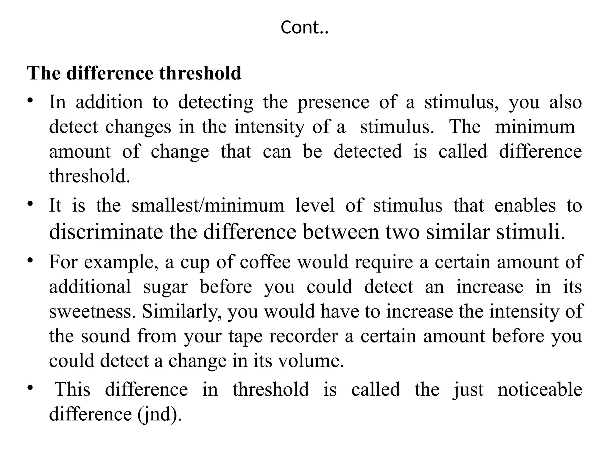 Cont..
The difference threshold
• In addition to detecting the presence of a stimulus, you also
detect changes in the intensity of a stimulus. The minimum
amount of change that can be detected is called difference
threshold.
• It is the smallest/minimum level of stimulus that enables to
discriminate the difference between two similar stimuli.
• For example, a cup of coffee would require a certain amount of
additional sugar before you could detect an increase in its
sweetness. Similarly, you would have to increase the intensity of
the sound from your tape recorder a certain amount before you
could detect a change in its volume.
• This difference in threshold is called the just noticeable
difference (jnd).
 