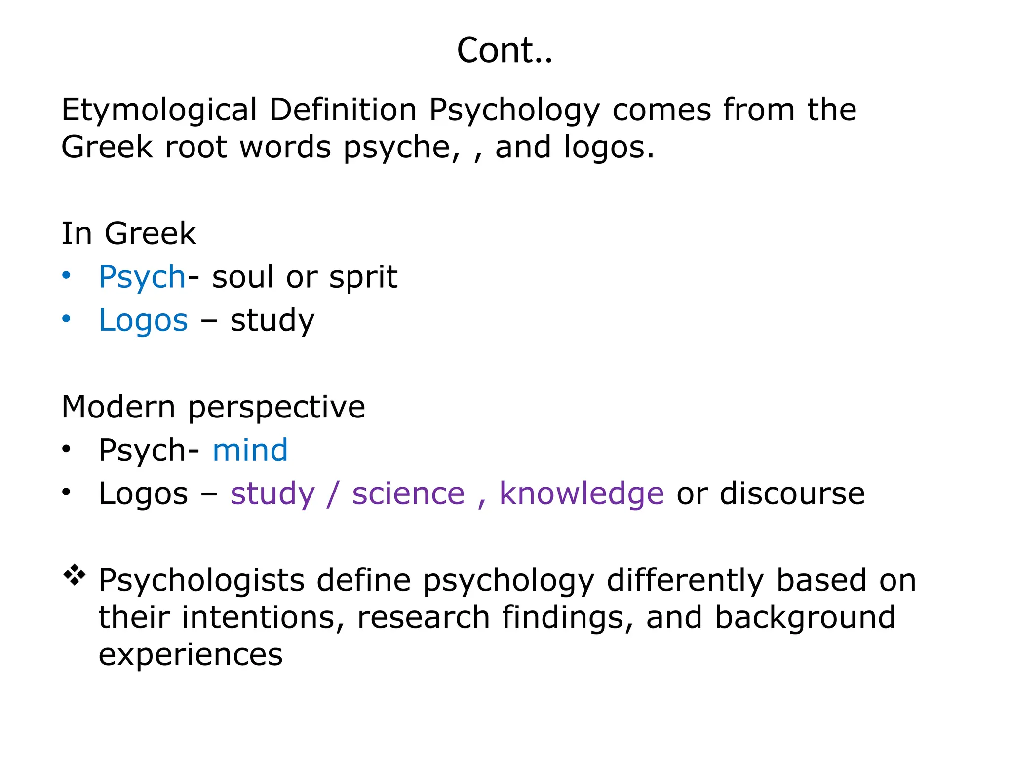 Cont..
Etymological Definition Psychology comes from the
Greek root words psyche, , and logos.
In Greek
• Psych- soul or sprit
• Logos – study
Modern perspective
• Psych- mind
• Logos – study / science , knowledge or discourse
 Psychologists define psychology differently based on
their intentions, research findings, and background
experiences
 