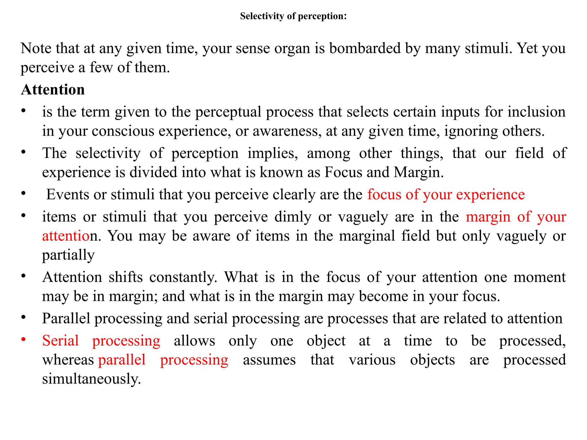 Selectivity of perception:
Note that at any given time, your sense organ is bombarded by many stimuli. Yet you
perceive a few of them.
Attention
• is the term given to the perceptual process that selects certain inputs for inclusion
in your conscious experience, or awareness, at any given time, ignoring others.
• The selectivity of perception implies, among other things, that our field of
experience is divided into what is known as Focus and Margin.
• Events or stimuli that you perceive clearly are the focus of your experience
• items or stimuli that you perceive dimly or vaguely are in the margin of your
attention. You may be aware of items in the marginal field but only vaguely or
partially
• Attention shifts constantly. What is in the focus of your attention one moment
may be in margin; and what is in the margin may become in your focus.
• Parallel processing and serial processing are processes that are related to attention
• Serial processing allows only one object at a time to be processed,
whereas parallel processing assumes that various objects are processed
simultaneously.
 