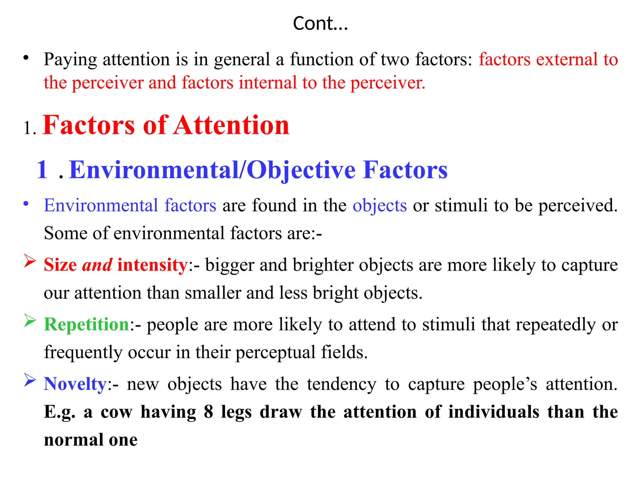 Cont…
• Paying attention is in general a function of two factors: factors external to
the perceiver and factors internal to the perceiver.
1. Factors of Attention
1 . Environmental/Objective Factors
• Environmental factors are found in the objects or stimuli to be perceived.
Some of environmental factors are:-
 Size and intensity:- bigger and brighter objects are more likely to capture
our attention than smaller and less bright objects.
 Repetition:- people are more likely to attend to stimuli that repeatedly or
frequently occur in their perceptual fields.
 Novelty:- new objects have the tendency to capture people’s attention.
E.g. a cow having 8 legs draw the attention of individuals than the
normal one
 