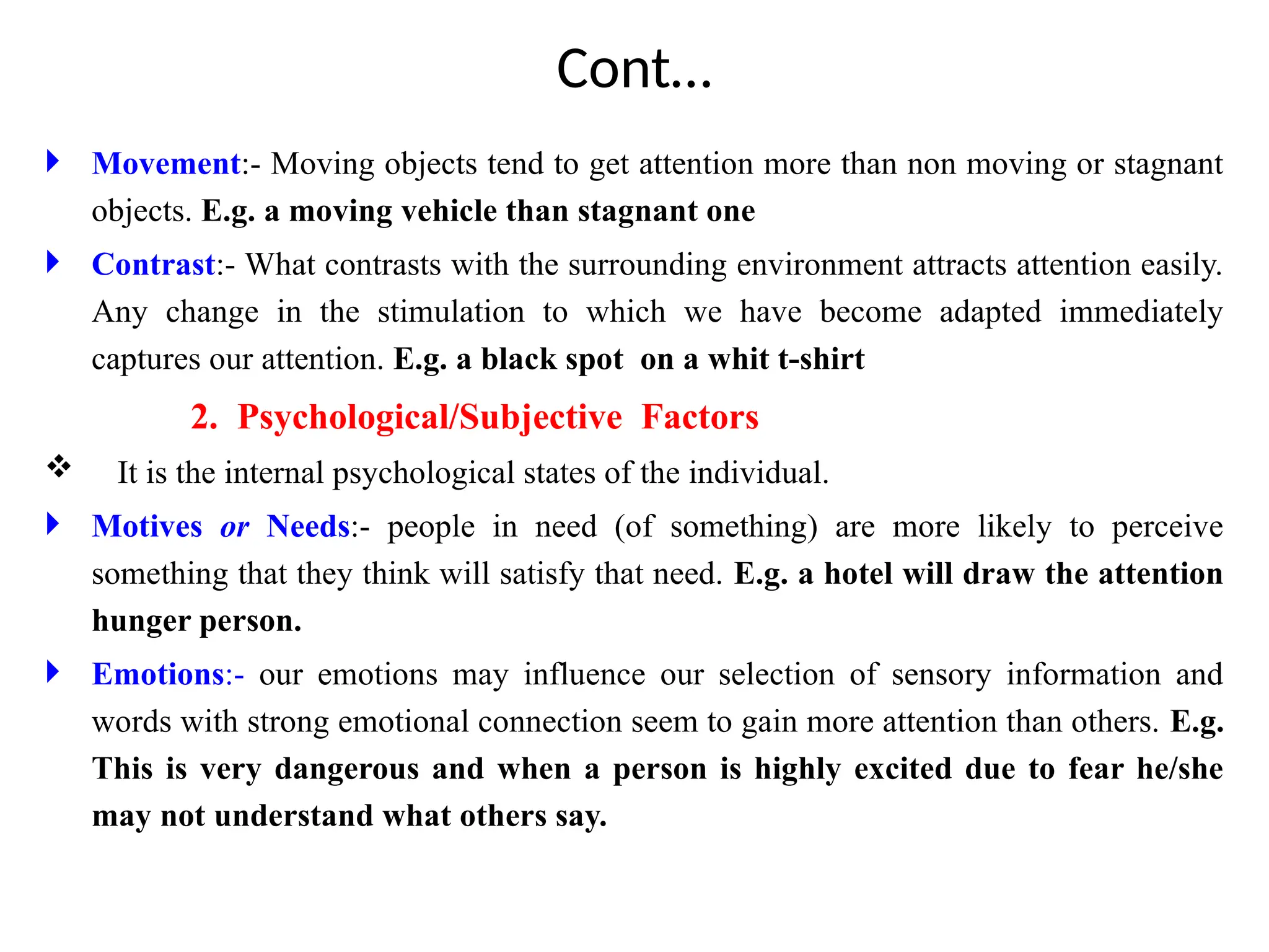 Cont…
 Movement:- Moving objects tend to get attention more than non moving or stagnant
objects. E.g. a moving vehicle than stagnant one
 Contrast:- What contrasts with the surrounding environment attracts attention easily.
Any change in the stimulation to which we have become adapted immediately
captures our attention. E.g. a black spot on a whit t-shirt
2. Psychological/Subjective Factors
 It is the internal psychological states of the individual.
 Motives or Needs:- people in need (of something) are more likely to perceive
something that they think will satisfy that need. E.g. a hotel will draw the attention
hunger person.
 Emotions:- our emotions may influence our selection of sensory information and
words with strong emotional connection seem to gain more attention than others. E.g.
This is very dangerous and when a person is highly excited due to fear he/she
may not understand what others say.
 