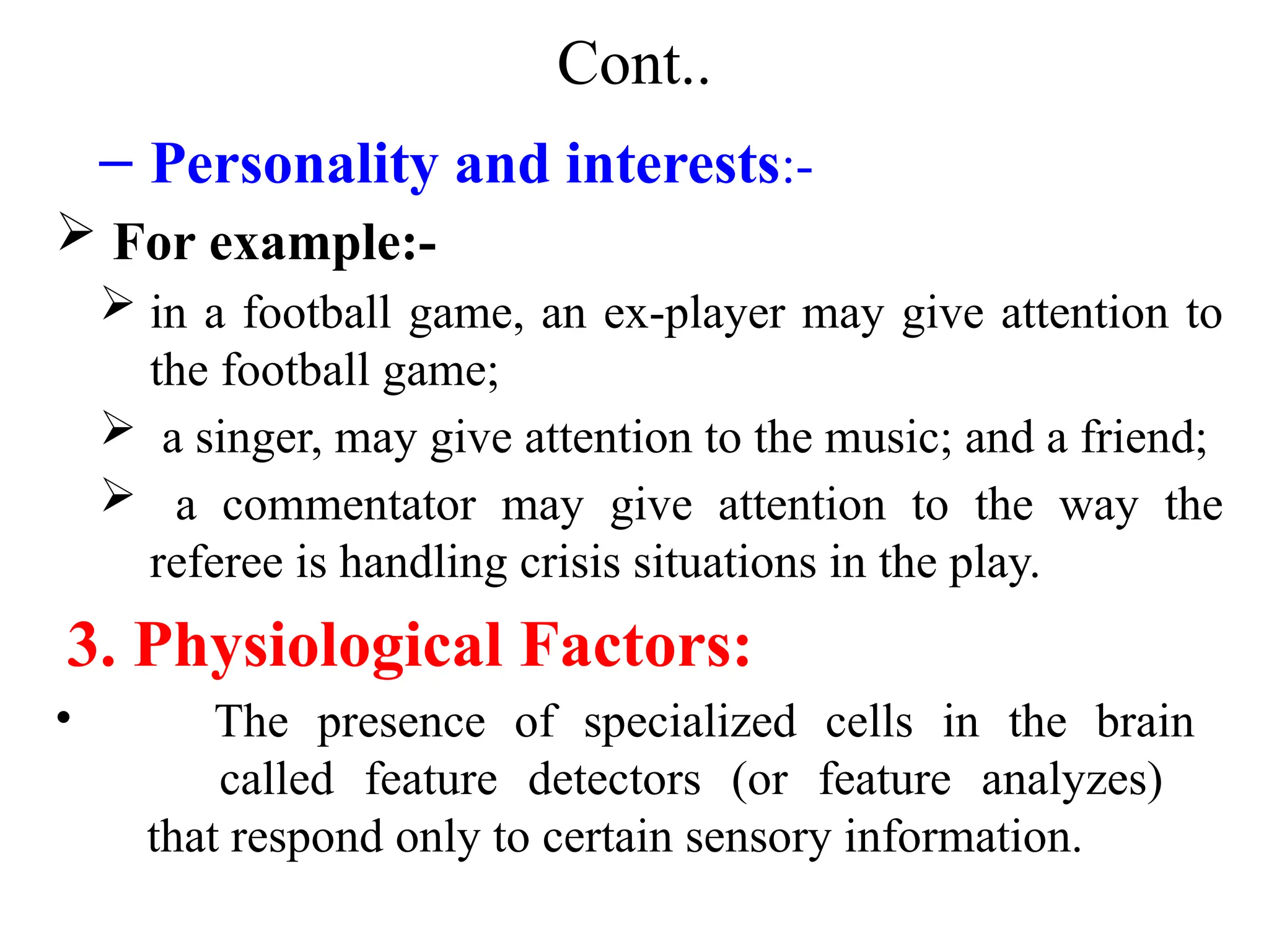 Cont..
– Personality and interests:-
 For example:-
 in a football game, an ex-player may give attention to
the football game;
 a singer, may give attention to the music; and a friend;
 a commentator may give attention to the way the
referee is handling crisis situations in the play.
3. Physiological Factors:
• The presence of specialized cells in the brain
called feature detectors (or feature analyzes)
that respond only to certain sensory information.
 