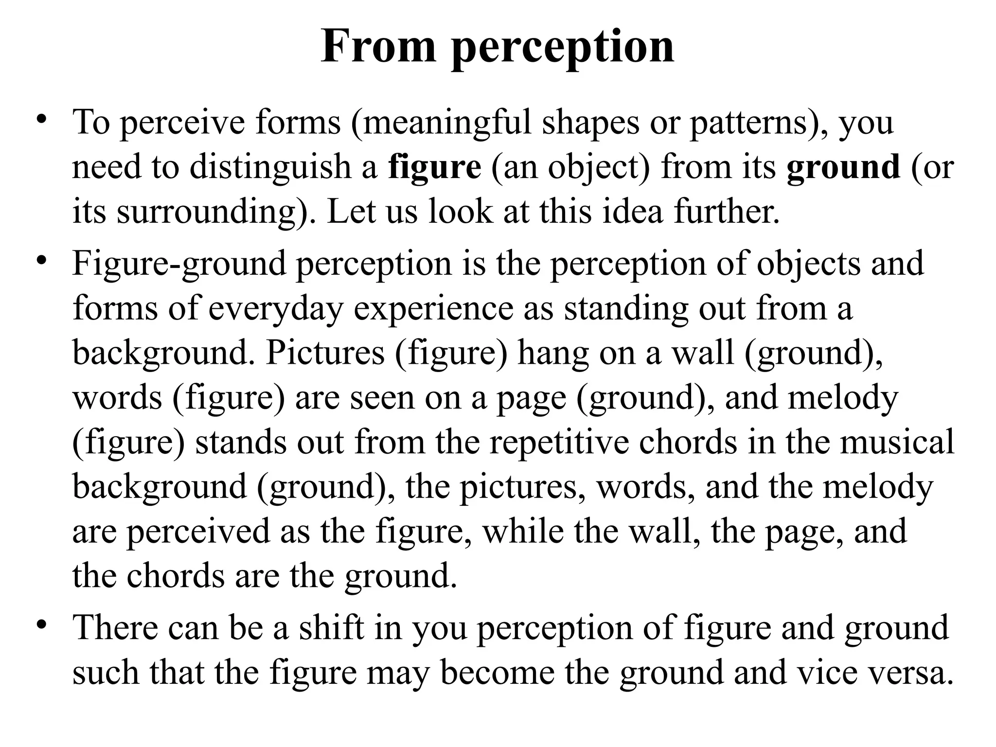 From perception
• To perceive forms (meaningful shapes or patterns), you
need to distinguish a figure (an object) from its ground (or
its surrounding). Let us look at this idea further.
• Figure-ground perception is the perception of objects and
forms of everyday experience as standing out from a
background. Pictures (figure) hang on a wall (ground),
words (figure) are seen on a page (ground), and melody
(figure) stands out from the repetitive chords in the musical
background (ground), the pictures, words, and the melody
are perceived as the figure, while the wall, the page, and
the chords are the ground.
• There can be a shift in you perception of figure and ground
such that the figure may become the ground and vice versa.
 