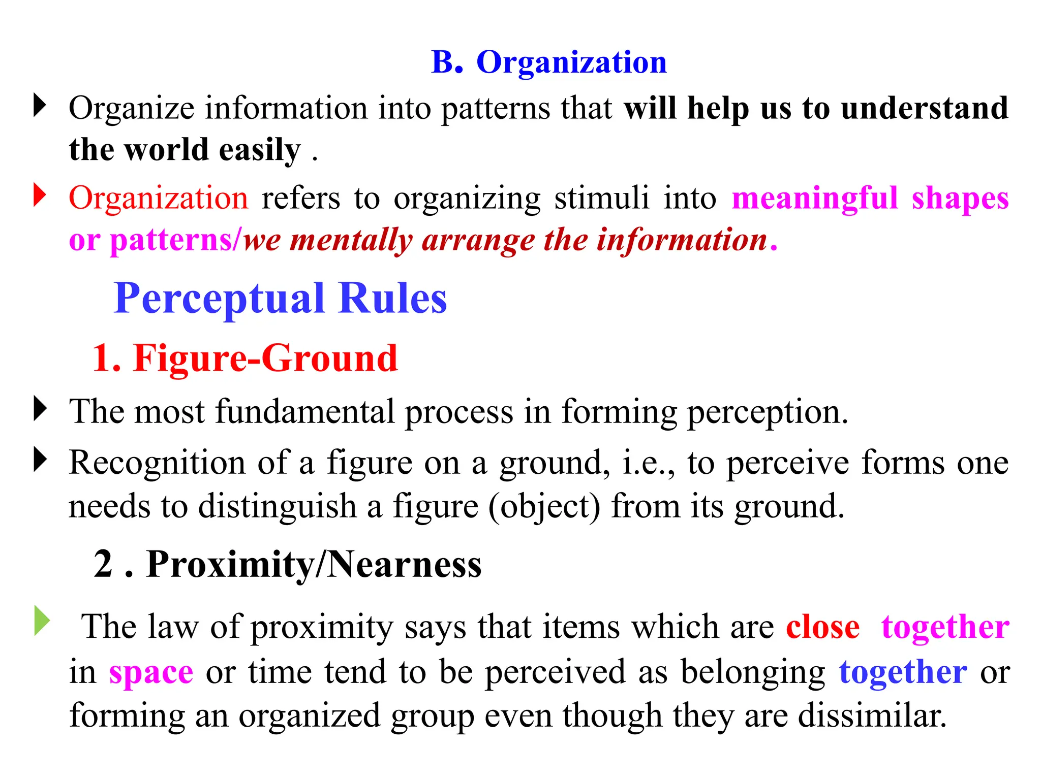  Organize information into patterns that will help us to understand
the world easily .
 Organization refers to organizing stimuli into meaningful shapes
or patterns/we mentally arrange the information.
Perceptual Rules
1. Figure-Ground
 The most fundamental process in forming perception.
 Recognition of a figure on a ground, i.e., to perceive forms one
needs to distinguish a figure (object) from its ground.
2 . Proximity/Nearness
 The law of proximity says that items which are close together
in space or time tend to be perceived as belonging together or
forming an organized group even though they are dissimilar.
B. Organization
 