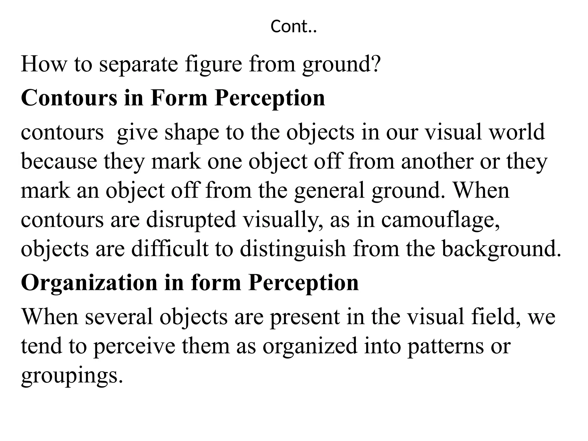Cont..
How to separate figure from ground?
Contours in Form Perception
contours give shape to the objects in our visual world
because they mark one object off from another or they
mark an object off from the general ground. When
contours are disrupted visually, as in camouflage,
objects are difficult to distinguish from the background.
Organization in form Perception
When several objects are present in the visual field, we
tend to perceive them as organized into patterns or
groupings.
 