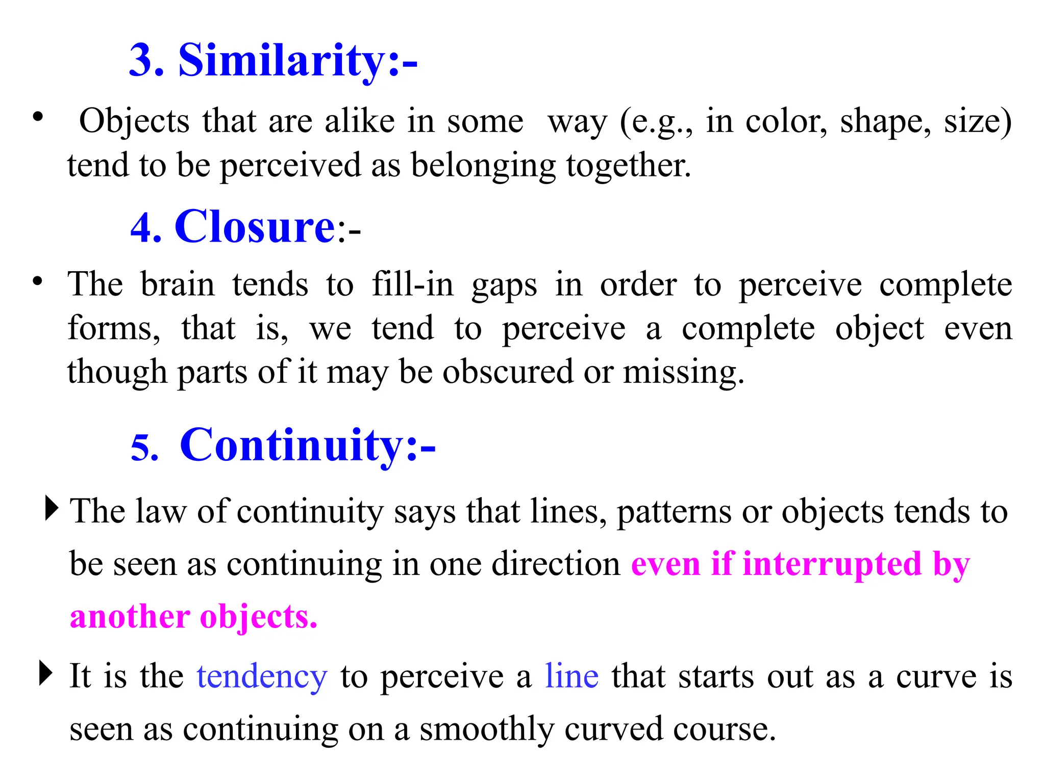 3. Similarity:-
• Objects that are alike in some way (e.g., in color, shape, size)
tend to be perceived as belonging together.
4. Closure:-
• The brain tends to fill-in gaps in order to perceive complete
forms, that is, we tend to perceive a complete object even
though parts of it may be obscured or missing.
5. Continuity:-
 The law of continuity says that lines, patterns or objects tends to
be seen as continuing in one direction even if interrupted by
another objects.
 It is the tendency to perceive a line that starts out as a curve is
seen as continuing on a smoothly curved course.
 