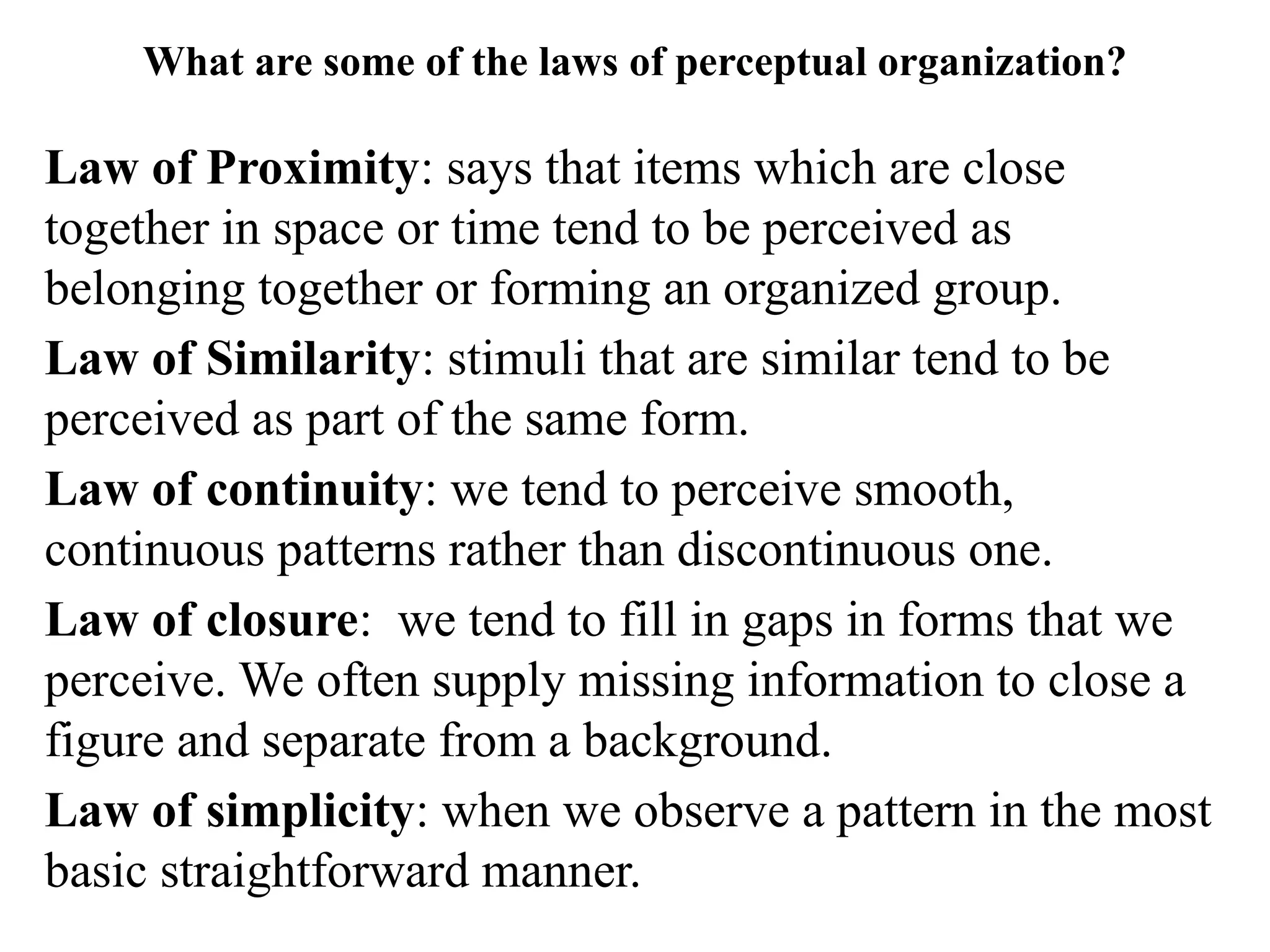What are some of the laws of perceptual organization?
Law of Proximity: says that items which are close
together in space or time tend to be perceived as
belonging together or forming an organized group.
Law of Similarity: stimuli that are similar tend to be
perceived as part of the same form.
Law of continuity: we tend to perceive smooth,
continuous patterns rather than discontinuous one.
Law of closure: we tend to fill in gaps in forms that we
perceive. We often supply missing information to close a
figure and separate from a background.
Law of simplicity: when we observe a pattern in the most
basic straightforward manner.
 