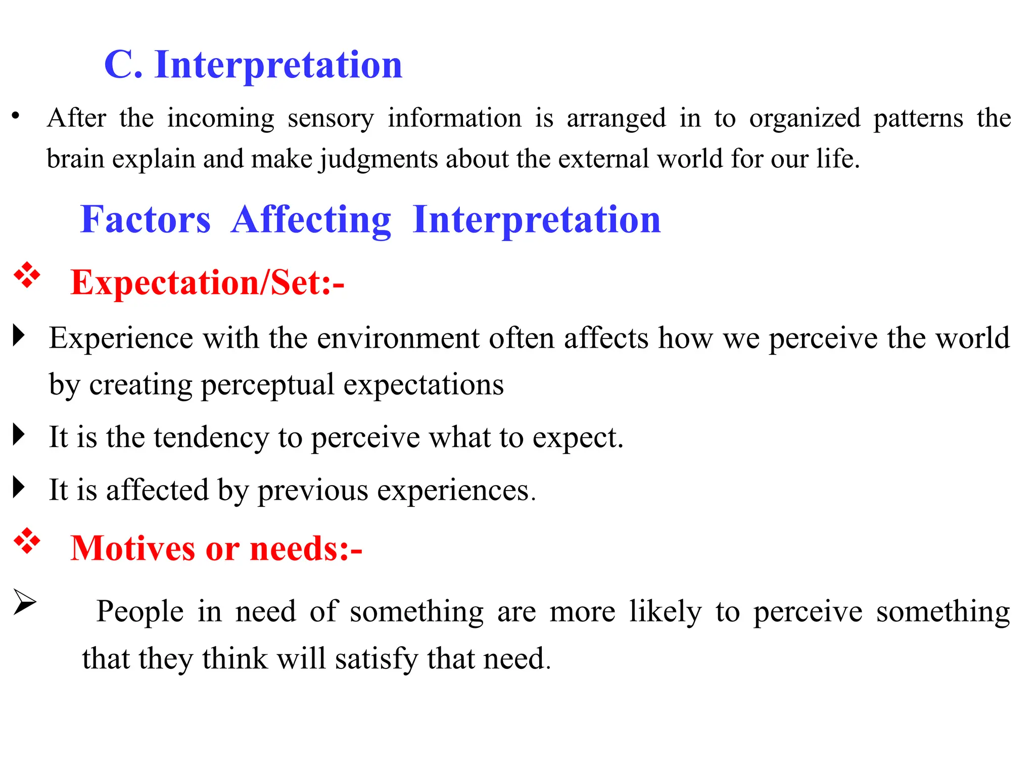 C. Interpretation
• After the incoming sensory information is arranged in to organized patterns the
brain explain and make judgments about the external world for our life.
Factors Affecting Interpretation
 Expectation/Set:-
 Experience with the environment often affects how we perceive the world
by creating perceptual expectations
 It is the tendency to perceive what to expect.
 It is affected by previous experiences.
 Motives or needs:-
 People in need of something are more likely to perceive something
that they think will satisfy that need.
 
