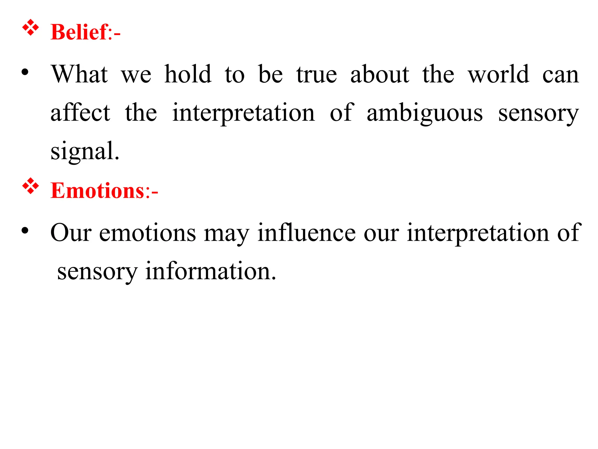  Belief:-
• What we hold to be true about the world can
affect the interpretation of ambiguous sensory
signal.
 Emotions:-
• Our emotions may influence our interpretation of
sensory information.
 